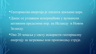 •Геотермална енергија је топлота земљине коре.
•Данас се углавном искоришћава у вулкански
активним пределима нпр. на Исланду и Новом
Зеланду.
•Око 20 земаља у свету искористи геотермалну
енергију за загревање или производњу струје.
 