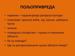 ПОЉОПРИВРЕДА
• пиринач – најзначајнија ратарска култура
• плантаже: тропско воће, чај, каучук, шећерна
трска
• зачини
• номадско сточарство – сушне и планинске
области
• Ко су номади?
• Где су распрострањене сушне области Азије?
 