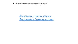 • Шта повезује Грделичка клисура?
Лесковачку и Нишку котлину
Лесковачку и Врањску котлину
 