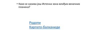 • Како се назива још Источна зона млађих веначних
планина?
Родопи
Карпато-балканиди
 