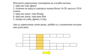 Попунити укрштеницу одговорима на следећа питања:
1. крај око тока Дрине
2. планина на којој се одиграла чувена битка 16-20. августа 1914.
године
3. крај око доњег тока Млаве
4. крај око доњег тока реке Пек
5. низија на ушћу Дрине у Саву
Ако се укрштеница тачно реши, добиће се у назначеним пољима
име једне реке.
 