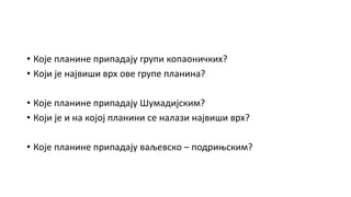 • Које планине припадају групи копаоничких?
• Који је највиши врх ове групе планина?
• Које планине припадају Шумадијским?
• Који је и на којој планини се налази највиши врх?
• Које планине припадају ваљевско – подрињским?
 