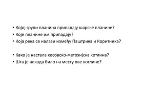 • Којој групи планина припадају шарске планине?
• Које планине им припадају?
• Која река се налази између Паштрика и Коритника?
• Како је настала косовско-метохијска котлина?
• Шта је некада било на месту ове котлине?
 