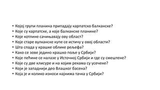 • Којој групи планина припадају карпатско балканске?
• Које су карпатске, а које балканске планине?
• Које котлине сачињавају ову област?
• Које старе вулканске купе се истичу у овој области?
• Шта спада у крашке облике рељефа?
• Како се зове једино крашко поље у Србији?
• Које пећине се налазе у Источној Србији и где су смештене?
• Које су две клисуре и на којим рекама су усечене?
• Који је западнији део Влашког басена?
• Која је и колико износи најнижа тачка у Србији?
 