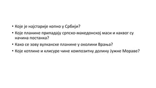• Које је најстарије копно у Србији?
• Које планине припадају српско-македонској маси и каквог су
начина постанка?
• Како се зову вулканске планине у околини Врања?
• Које котлине и клисуре чине композитну долину Јужне Мораве?
 