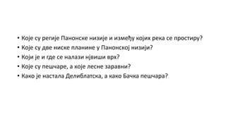 • Које су регије Панонске низије и између којих река се простиру?
• Које су две ниске планине у Панонској низији?
• Који је и где се налази нјвиши врх?
• Које су пешчаре, а које лесне заравни?
• Како је настала Делиблатска, а како Бачка пешчара?
 
