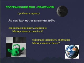 ГЕОГРАФІЧНИЙ МІНІ - ПРАКТИКУМ 
( робота в групах) 
Які наслідки могли виникнути, якби: 
змінилася швидкість обертання 
Місяця навколо своєї осі? 
змінилася швидкість обертання 
Місяця навколо Землі? 
 