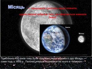 — природний супутник нашої планети, 
єдине велике небесне тіло, що обертається навколо 
Землі. 
Приблизно 400 років тому були одержані перші відомості про Місяць — 
саме тоді, у 1609 р., Галілей уперше подивився на нього в телескоп. 
 