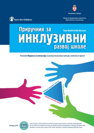 Београд, 2010.
Завод за вредновање квалитета
образовања и васпитања
Република Србија
Употреба Индекса за инклузију за развој инклузивне културе, политике и праксе
Tony Booth & Mel Ainscow
Centre for Studies on Inclusive Education је оригинални и једини издавач Индекса за инклузију у Великој Британији.
Save the Children UK је овлашћен да штампа и дистрибуира адаптирану верзију Индекса за инклузију у Републици Србији.
Преведено са енглеског језика, издање из 2002. године. Адаптирано за употребу у Републици Србији 2009. године.
 