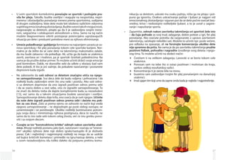 36
U svim sportskim kontekstima•	 ponašajte se sportski i poštujete pra­
vi­la fer pleja. Takođe, budite osetljivi i reagujte na nesportska, nepri­
merena i zlostavljačka ponašanja trenera prema sportistima, sudijama
ili drugim roditeljima. Vaše dete može biti izloženo različitim vidovima
suptilnogemocionalnogzlostavljanja.Buditesvesnitakvihmogućnosti,
razgovarajte sa detetom, pitajte ga da li je zadovoljno svojim trene­
rom, saigračima i celokupnom atmosferom u timu. Samo na taj način
možete blagovremeno otkriti postojanje potencijalno ugrožavajućih
situacija po dete i preduzeti potrebne mere za njihovo eliminisanje.
Umeće pobeđivanja i gubljenja•	 formirano na najranijem uzrastu je os-
nova sportskog i fer plej ponašanja tokom cele sportske karijere. Nor-
malno je da želite da se vaše dete na takmičenju maksimalno zalaže,
da mu bude zabavno i da pobeđuje. Ali, učite ga da kada se utakmica
završi, završava se i rivalstvo, pa je sportski čestitati pobednicima. Na
vama je da pružite dobar primer.To možete učiniti držeći svoje emocije
pod kontrolom. Dakle, ne dozvolite sebi da uđete u ekstazu kad vam
dete pobedi, ili što je još važnije, da pokažete razočarenje i postanete
depresivni kada izgubi.
Ne zaboravite da•	 vaši odnosi sa detetom značajno utiču na njego­
vo samopoštovanje. Sva deca žele da budu voljena i prihvaćena i da
roditelji budu zadovoljni onim što ona rade i postižu. Ako vaši odno-
si sa detetom doprinose da ono izgradi pozitivan odnos prema sebi
i da se oseća dobro u vezi sebe, ono će izgraditi samopoštovanje. To
ne znači da detetu treba da dajete komplimente kada su nezasluženi
[13], već samo da u takvim situacijama budete saosećajni i osetljivi.
Samopoštovanje detetu daje krila, ono oseća da je svet njegov. Učinite
da vaše dete izgradi pozitivan odnos prema sebi i daćete mu pok­
lon za ceo život. Zato se prema njemu ne odnosite na način koji vređa
njegovo samopoštovanje – ne degradirajte ga posle slabog nastupa, ne
uznemiravajte i ne ponižavajte. Ukoliko roditelji kontinuirano potcen-
juju svoju decu i minimiziraju njihova postignuća, deca će naučiti, ne
samo da to isto rade sebi tokom celog života, već će istu grešku pono-
viti i sa svojom decom.
Čuvajte se tzv “konstruktivne kritike” odmah nakon završetka utak­•	
mice. Mnogi roditelji postanu jako ljuti, razočarani i osećaju se“izneve­
rim” ukoliko njihovo dete nije dobro igralo/nastupilo ili je doživelo
poraz. Čak i najbrižniji i najpristojniji roditelji ne mogu da se uzdrže
od bujice kritičnih kometara i primedbi na igru/nastup deteta, a neki
u svom nezadovoljstvu idu toliko daleko da potpuno prekinu komu-
37
nikaciju sa detetom, uskrate mu svaku pažnju, ništa ga ne pitaju i pot-
puno ga ignorišu. Ovakvo uskraćivanje pažnje i ljubavi je najgori vid
emocionalnog zlostavljanja i siguran put da se dete počne osećati bez-
vredno, krivo i nedostojno roditeljske ljubavi, a to je uvod u sagore­
vanje i napuštanje sporta.
Zapamtite,•	 odmah nakon završetka takmičenja svi sportisti žele isto
– da čuju pohvale za svoj trud, zalaganje, dobre poteze u igri, fer plej
ponašanje. Ako osećate potrebu da razgovarate o upravo završenom
takmičenju, sačekajte nekoliko sati. Možete to učiniti npr. posle večere,
pre odlaska na spavanje, ali ne forsirajte konverzaciju ukoliko dete
nije spremno da priča. Na vama je da po završetku takmičenja pružite
pozitivni fidbek, pohvalite i nagradite izvođenje svog deteta i njego-
vog tima. To možete učiniti na sledeći način:
Čestitam ti na velikom zalaganju. Lavovski si se borio tokom cele
utakmice.
Ponosan sam na tebe što si ostao pozitivan i motivisan do kraja,
uprkos velikoj rezultatskoj razlici.
Koncentracija ti je zaista bila na nivou.
Izuzetno sam zadovoljan tvojim fer plej ponašanjem na današnjoj
utakmici.
Imaš sjajan tim koji ume da zapne onda kada je najteže i najpotrebnije.
 