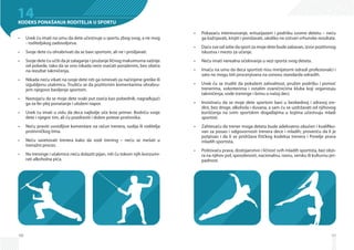 48
14KODEKS PONAŠANJA RODITELJA U SPORTU
Uvek ću imati na umu da dete učestvuje u sportu zbog svog, a ne mog•	
- roditeljskog zadovoljstva.
Svoje dete ću ohrabrivati da se bavi sportom, ali ne i prisiljavati.•	
Svoje dete ću učiti da je zalaganje i pružanje ličnog maksimuma važnije•	
od pobede, tako da se ono nikada neće osećati poraženim, bez obzira
na rezultat takmičenja.
Nikada neću vikati na svoje dete niti ga ismevati za načinjene greške ili•	
izgubljenu utakmicu. Trudiću se da pozitivnim komentarima ohrabru-
jem njegovo bavljenje sportom.
Nastojaću da se moje dete svaki put oseća kao pobednik, nagrađujući•	
ga za fer plej ponašanje i uloženi napor.
Uvek ću imati u vidu da deca najbolje uče kroz primer. Bodriću svoje•	
dete i njegov tim, ali ću pozdraviti i dobre poteze protivnika.
Neću praviti uvredljive komentare na račun trenera, sudija ili roditelja•	
protivničkog tima.
Neću savetovati trenera kako da vodi trening – neću se mešati u•	
trenažni proces.
Na treninge i utakmice neću dolaziti pijan, niti ću tokom njih konzumi-•	
rati alkoholna pića.
49
Pokazaću interesovanje, entuzijazam i podršku svome detetu – neću•	
ga kažnjavati, kinjiti i ponižavati, ukoliko ne ostvari vrhunske rezultate.
Daću sve od sebe da sport za moje dete bude zabavan, izvor pozitivnog•	
iskustva i mesto za učenje.
Neću imati nerealna očekivanja u vezi sporta svog deteta.•	
Imaću na umu da deca sportisti nisu minijaturni odrasli profesionalci i•	
zato ne mogu biti procenjivana na osnovu standarda odraslih.
Uvek ću se truditi da pokažem zahvalnost, pružim podršku i pomoć•	
trenerima, volonterima i ostalim zvaničnicima kluba koji organizuju
takmičenja, vode treninge i brinu o našoj deci.
Insistiraću da se moje dete sportom bavi u bezbednoj i zdravoj sre-•	
dini, bez droge, alkohola i duvana, a sam ću se uzdržavati od njihovog
korišćenja na svim sportskim događajima u kojima učestvuju mladi
sportisti.
Zahtevaću da trener moga deteta bude adekvatno obučen i kvalifiko-•	
van za posao i odgovornosti trenera dece i mladih; proveriću da li je
potpisao i da li se pridržava Etičkog kodeksa trenera i Povelje prava
mladih sportista.
Poštovaću prava, dostojanstvo i ličnost svih mladih sportista, bez obzi-•	
ra na njihov pol, sposobnosti, nacionalnu, rasnu, versku ili kulturnu pri-
padnost.
 