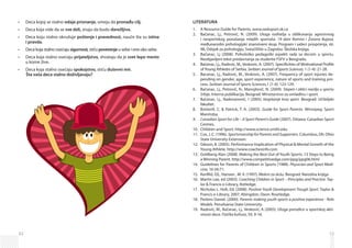 52
Deca kojoj se stalno•	 odaje priznanje, umeju da pronađu cilj.
Deca koja vide da se•	 sve deli, znaju da budu darežljiva.
Deca koju stalno okružuje•	 poštenje i pravednost, nauče šta su istina
i pravda.
Deca koja stalno osećaju•	 sigurnost, stiču poverenjeu sebe i one oko sebe.
Deca koja stalno osećaju•	 prijateljstvo, shvataju da je svet lepo mesto
u kome žive.
Deca koja stalno osećaju•	 spokojstvo, stiču duševni mir.
Šta vaša deca stalno doživljavaju?
53
LITERATURA
A Resource Guide for Parents. www.sasksport.sk.ca1.	
Bačanac, Lj., Petrović, N. (2009). Uloga roditelja u oblikovanju agresivnog2.	
i nesportskog ponašanja mladih sportaša. 19 dani Ramira i Zorana Bujasa,
međunarodni psihologijski znanstveni skup, Program i sažeci priopćenja, str.
98, Odsjek za psihologiju, Sveučilište u Zagrebu: Školska knjiga.
Bačanac, Lj (2008). Psihološko pedagoški aspekti rada sa decom u sportu.3.	
Neobjavljeni tekst predavnanja za studente FSFV u Beogradu.
Bačanac, Lj., Radovic, M., Veskovic, A. (2007). Specificities of Motivational Profile4.	
ofYoung Athletes of Serbia. Serbian Journal of Sports Sciences, 1 (1-4): 21-28.
Bacanac, Lj., Radovic, M., Veskovic, A. (2007). Frequency of sport injuries de-5.	
pending on gender, age, sport experience, nature of sports and training pro-
cess. Serbian Journal of Sports Sciences,1 (1-4): 123-129.
Bačanac, Lj., Petrović, N., Manojlović, N. (2009).6.	 Stepen i oblici nasilja u sportu
Srbije, Interna publikacija, Beograd: Ministarstvo za omladinu i sport.
Bačanac, Lj., Radovanović, I (2005)7.	 Vaspitanje kroz sport. Beograd: Učiteljski
fakultet.
Botterill, C.  Patrick, T. A. (2003).8.	 Guide for Sport Parents. Winnipeg: Sport
Manitoba.
Canadian Sport for Life – A Sport Parent’s Guide9.	 (2007). Ottawa: Canadian Sport
Centres.
Children and Sport. http://www.science.smith.edu10.	
Cox, J. C. (1996).11.	 SportsmanshipforParentsandSupporters. Columbus, Oh: Ohio
State University Extension.
Gibson, B. (2005). Performance Implication of Physical  Mental Growth of the12.	
Young Athlete. http://www.coachesinfo.com
Goldberg Alan (2008). Making the Best Out of Youth Sports: 13 Steps to Being13.	
a Winning Parent. http://www.competitivedge.com/ppg/ppg06.html
Guidelines for Parents of Children in Sports (1988).14.	 Physician and Sport Medi-
cine, 16 (4):71.
Kenfild, Dž., Hansen , M. V. (1997).15.	 Melem za dušu. Beograd: Narodna knjiga
Martin Lee, ed (2003).16.	 Coaching Children in Sport – Principles and Practice. Tay-
lor  Francis e-Library, Rotledge;
Nicholas L. Holt, Ed. (2008).17.	 Positive Youth Development Trough Sport. Taylor 
Francis e-Library, 2007, Abingdon, Oxon: Routledge.
Perkins Daniel. (2000).18.	 Parents making youth sports a positive experience - Role
Models. Pensilvania State University.
Radović, M., Bačanac, Lj., Vesković, A (2005). Uloga porodice u sportskoj akti­19.	
vnosti dece. Fizička kultura, 59, 9-16.
 