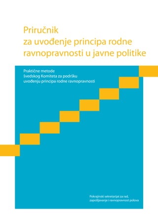 Priručnik
za uvođenje principa rodne
ravnopravnosti u javne politike
Praktične metode
švedskog Komiteta za podršku
uvođenju principa rodne ravnopravnosti




                                   Pokrajinski sekretarijat za rad,
                                   zapošljavanje i ravnopravnost polova
 
