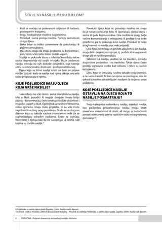 PRIRUČNIK - Program prevencije vršnjačkog nasilja u školama8
ŠTA JE TO NASILJE MEĐU DJECOM?
- Kući se vraćaju sa poderanom odjećom ili torbom,
pocijepanim knjigama.
- Imaju neobjašnjive modrice i ogrebotine.
- Ponekad i sama postaju nasilna. Počinju zastrašivati
drugu djecu.
- Neke žrtve su toliko uznemirene da pokušavaju ili
počine samoubistvo.
- Ova djeca znaju da imaju problema sa koncentraci-
jom, te im, vrlo često, slabi i školski uspjeh.
Studije su pokazale da su u mladalačkom dobu takve
osobe depresivnije od svojih vršnjaka. Duža izloženost
nasilju ostavlja na njih duboke posljedice, koje kasnije
utiču na emocionalni, društveni i profesionalni razvoj.
Djeca koja su žrtve nasilja često ne žele da prijave
nasilje, pa čak i kada se nasilje nad njima otkrije, ona vrlo
teško progovaraju o njemu.
KOJE POSLJEDICE IMAJU DJECA
KOJA VRŠE NASILJE?
Takva djeca su vrlo često i sama bila izložena nasilju,
bilo u školi, porodici ili negdje drugdje. Imaju lošiju
pažnju i koncentraciju, često ometaju školske aktivnosti i
imaju loš uspjeh u školi. Opčinjena su nasilnim ﬁlmovima,
video igricama, imaju malo prijatelja, te su vrlo često
neprihvaćena zbog svog ponašanja. Druže se sa drugom
djecom koja su takođe nasilna i konstantno vole da se
suprotstavljaju odraslim osobama. Često se osjećaju
frustrirano i djeluju kao da ne saosjećaju sa onima nad
kojima su izvršila nasilje.9
Ponekad djeca koja se ponašaju nasilno ne znaju
da je takvo ponašanje loše, ili oponašaju stariju braću i
sestre ili ljude kojima se dive. Ona možda ne znaju bolje
načine komuniciranja s vršnjacima ili prolaze kroz neke
probleme, pa to pokazuju kroz nasilje. Ponekad ih neko
drugi navodi na nasilje, npr. neki prijatelji.
Ova djeca ne moraju uvijek biti uključena u čin nasilja,
mogu biti i organizatori grupe, tj. podsticati i nagovarati
druge da se nasilno ponašaju.
Sklonost ka nasilju, ukoliko se ne zaustavi, ostavlja
dugoročne posljedice i na nasilnika. Takva djeca često
postaju agresivne osobe kad odrastu i češće su sudski
kažnjavana.
Djeci koja se ponašaju nasilno takođe treba pomoći,
a ne samo kazniti ih. Ako se njima ne pomogne, ona će
odrasti u nasilne odrasle ljude i nasiljem će rješavati svoje
probleme.
KOJE POSLJEDICE NASILJE
OSTAVLJA NA DJECU KOJA TO
NASILJE POSMATRAJU?
Treća kategorija sudionika u nasilju, svjedoci nasilja,
kao posljedicu prisustvovanja nasilju mogu imati
povećanu anksioznost ili strah, ali mogu u budućnosti
postati i tolerantniji prema različitim oblicima agresivnog
ponašanja10
.
9. Poliklinika za zaštitu djece grada Zagreba (2004). Nasilje među djecom.
10. Unicef, Ured za Hrvatsku (2005). Kako zaustaviti bullying – Priručnik za roditelje; Poliklinika za zaštitu djece grada Zagreba (2004). Nasilje nad djecom.
 