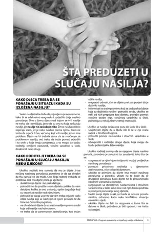 PRIRUČNIK - Program prevencije vršnjačkog nasilja u školama 9
KAKO DJECA TREBA DA SE
PONAŠAJU U SITUACIJI KADA SU
IZLOŽENA NASILJU?
Svakonasiljetrebadabudeprijavljenopravovremeno,
kako bi se adekvatno reagovalo i spriječilo dalje nasilno
ponašanje. Ono o čemu djeca nad kojom se vrši nasilje
ne treba da razmišljaju, jeste da su ona ta koja zaslužuju
nasilje, jer nasilje ne zaslužuje niko. Žrtve nasilja obično
osjećaju sram, jer je neko nasilan prema njima. Sram ne
treba da osjeća žrtva, već onaj koji vrši nasilje, jer on ima
problem. Djeca ne bi trebala sama da se suočavaju sa
problemom nasilja, već treba da traže pomoć odraslih
i to onih u koje imaju povjerenja, a to mogu da budu:
roditelji, omiljeni nastavnik, stručni saradnici u školi,
direktor ili neko drugi.
KAKO RODITELJI TREBA DA SE
PONAŠAJU U SLUČAJU NASILJA
MEĐU DJECOM?
Ukoliko roditelj ima sumnju da mu je dijete žrtva
nečijeg nasilnog ponašanja, potrebno je da ga ohrabri
da mu ispriča sve što može. Ono čega roditelj treba da se
pridržava dok mu dijete priča, je sljedeće:
- slušati svoje dijete i ne prekidati ga,
- potruditi se da pružite svom djetetu priliku da vam
detaljno, koliko je ono u stanju, opiše događaje koji
su vezani za nasilje nad njim/njom,
- potruditi se da ga uvjerite da vam treba prijaviti svaki
oblik nasilja koji se nad njim ili njom provodi, te da
time ne čini ništa pogrešno,
- ne ohrabrivati dijete da uzvraća nasiljem prema osobi
koja vrši nasilje nad njim/njom,
- ne treba da se zanemaruje zastrašivanje, kao jedan
oblik nasilja,
- reagovati odmah, čim se dijete prvi put povjeri da je
doživilo nasilje,
- informisati se o simptomima koji se javljaju kod djece
koja su doživjela nasilje i potruditi se da, ukoliko se
neki od njih prepozna kod djeteta, potražiti pomoć
stručne osobe (npr. stručnog saradnika u školi,
psihologa u nekoj zdravstvenoj instituciji).
Ukoliko se nasilje dešava na putu do škole ili u školi:
- savjetovati dijete da u školu ide ili se iz nje vraća
uvijek u društvu drugova,
- potražiti pomoć nastavnika i stručnih saradnika u
školi,
- obavijestiti i roditelje druge djece, koja mogu da
budu potencijalne žrtve nasilja.
Ukoliko roditelj sumnja da se njegovo dijete nasilno
ponaša, potrebno je pokušati to zaustaviti, tako što će
se:
- razgovarati sa njim/njom i objasniti mu/joj posljedice
nasilnog ponašanja,
- povećati prisutnost roditelja u djetetovim
aktivnostima, više se baviti djetetom,
- ukoliko se primijeti da dijete ima model nasilnog
ponašanja u porodici, uticati na te ljude da se
drugačije ponašaju, kako dijete ne bi prisustvovalo
nasilnim scenama u porodici,
- razgovarati sa djetetovim nastavnicima i stručnim
saradnicimauškoli,kakobiseiodnjihdobilapodrška
u promjeni ponašanja svog djeteta,
- hvaliti svoje dijete svaki put kada se ono ne ponaša
nasilno, odnosno, kada neku konﬂiktnu situaciju
nenasilno riješi,
- ukoliko dijete ne želi da razgovara o tome šta se
dešava u školi, potrebno je biti uporan, i ne treba
odustajati.
 