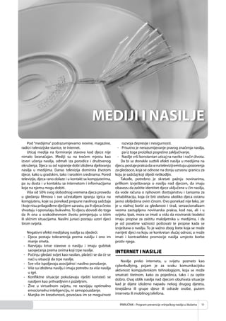 PRIRUČNIK - Program prevencije vršnjačkog nasilja u školama 11
Pod “medijima” podrazumijevamo novine, magazine,
radio i televizijske stanice, te internet.
Uticaj medija na formiranje stavova kod djece nije
nimalo beznačajan. Mediji su na trećem mjestu kao
izvori učenja nasilja, odmah iza porodice i društvenog
okruženja. Djeca su od najranije dobi izložena djelovanju
nasilja u medijima. Danas televizija dominira životom
djece, kako u gradskim, tako i seoskim sredinama. Pored
televizije, djeca rano dolaze i u kontakt sa kompjuterima,
pa su dosta i u kontaktu sa internetom i informacijama
koje na njemu mogu dobiti.
Više od 50% svog slobodnog vremena djeca provedu
u gledanju ﬁlmova i sve učestalijem igranju igrica na
kompjuteru, koje su ponekad prepune nasilnog sadržaja
i koje nisu prilagođene dječijem uzrastu, pa ih djeca često
shvataju i oponašaju bukvalno. To djecu dovodi do toga
da ih ona u svakodnevnom životu primjenjuju u istim
ili sličnim situacijama. Nasilni junaci postaju uzori djeci
širom svijeta.
Negativni efekti medijskog nasilja su sljedeći:
- Djeca postaju tolerantnija prema nasilju i ono im
manje smeta.
- Razvijaju krive stavove o nasilju i imaju gubitak
saosjećanja prema onima koji trpe nasilje.
- Počinju gledati svijet kao nasilan, plašeći se da će se
naći u situaciji da trpe nasilje.
- Sve više ispoljavaju asocijalno i nasilno ponašanje.
- Više su izložena nasilju i imaju potrebu za više nasilja
u igri.
- Konﬂiktne situacije pokušavaju riješiti koristeći se
nasiljem kao prihvatljivim i poželjnim.
- Žive u virtuelnom svijetu, ne razvijaju optimalno
emocionalnu inteligenciju, ni samopouzdanje.
- Manjka im kreativnosti, povećava im se mogućnost
razvoja depresije i nesigurnosti.
- Prisutno je nerazumijevanje pravog značenja nasilja,
pa iz toga proizilazi pogrešno zaključivanje.
- Nasilje vrši konstantan uticaj na navike i način života.
Da bi se donekle suzbili efekti nasilja u medijima na
djecu,postajepraksadasenatelevizijiemitujuupozorenja
za gledaoce, koja se odnose na donju uzrasnu granicu za
koju je sadržaj koji slijedi neškodljiv.
Takođe, potrebno je skretati pažnju novinarima,
prilikom izvještavanja o nasilju nad djecom, da imaju
obavezu da zaštite identitet djece uključene u čin nasilja,
da vode računa o njihovom dostojanstvu i šansama za
rehabilitaciju, koja će biti otežana ukoliko djeca ostanu
javno obilježena ovim činom. Ovo ponekad nije lako, jer
je u stalnoj borbi za gledanost i tiraž, senzacionalizam
veoma zastupljena novinarska praksa, kod nas, ali i u
svijetu. Ipak, mora se imati u vidu da novinarski kodeksi
imaju propise za zaštitu maloljetnika u medijima, i da
je od posebne važnosti poštovati te propise kada se
izvještava o nasilju. To je važno zbog štete koja se može
nanijeti djeci na koju se konkretan slučaj odnosi, a može
imati i kontraefekte promocije nasilja umjesto borbe
protiv njega.
INTERNET I NASILJE
Nasilje preko interneta, u svijetu poznato kao
cyberbullying, pojam je za svaku komunikacijsku
aktivnost kompjuterskom tehnologijom, koja se može
smatrati štetnom, kako za pojedinca, tako i za opšte
dobro. Ovaj oblik nasilja nad djecom obuhvata situacije
kad je dijete izloženo napadu nekog drugog djeteta,
tinejdžera ili grupe djece ili odrasle osobe, putem
interneta ili mobilnog telefona.
 