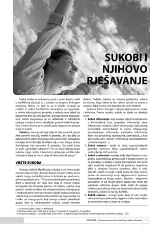 PRIRUČNIK - Program prevencije vršnjačkog nasilja u školama 13
Svaka osoba se nebrojeno puta u svom životu našla
u konﬂiktnoj situaciji, tj. u sukobu sa drugom ili drugim
osobama. Načini na koje su se ti sukobi rješavali su
različiti. U nekim konﬂiktnim situacijama se popuštalo,
u nekim odustajalo od prepirke, a nekada smo željeli da
ostvarimo ono što smo zacrtali i od toga nismo popuštali.
Naši načini reagovanja su se razlikovali iz određenih
razloga, o kojima ćemo detaljnije govoriti nešto kasnije.
Ono o čemu bismo prvo počeli, jeste odgovor na pitanje
šta je to sukob.
Sukob je situacija u kojoj dvije ili više osoba ili grupa
žele ostvariti svoj cilj, interes ili potrebu, ali u toj želji za
ostvarenjem sopstvenog cilja vide samo sebe, prikupljaju
energiju da bi dostigli zamišljen cilj, a onu drugu stranu
doživljavaju kao prepreku ili prijetnju. Šta znači kada
se kaže „upravljati sukobom“? To ne znači izbjegavanje
sukoba, nego vješto i kreativno rješavanje problemske
situacije u kojoj se nalazi dvije ili više osoba ili grupa.11
VRSTE SUKOBA
Postoje različite klasiﬁkacije sukoba, a mi ćemo ovdje
navesti neke od njih. Autorka Kovač Cerović smatra da se
sukobi mogu podijeliti prema tri kriterija: po predmetu,
obimuiposljedicama.12
Takoonasukobepremapredmetu
dijeli u zavisnosti od toga oko čega je nastao sukob,
od igračke do državnih granica. Po obimu, prema ovoj
autorki, sukobi se dijele na interpersonalne, intergrupne
i međunarodne. Interpersonalni sukobi podrazumijevaju
sukobe koji su nastali između određenog broja osoba, za
razliku od intergrupnih, koji nastaju između određenih
grupa, dok su međunarodni sukobi, sukobi između
država. Podjelu sukoba na osnovu posljedica, vršimo
na osnovu toga kakav je bio njihov učinak na strane u
sukobu. Tako imamo one banalne, do onih fatalnih.
Autorke Trikić i Koruga13
sukobe dijele prema uzroku
i efektima. Prema uzroku, sukobi se dijele na sljedeće
vrste:
1. Sukob informacija - koji nastaje usljed nesporazuma
u komunikaciji (npr. pogrešne informacije, stare
informacije, netačne, lažne informacije), kad postoji
nedostatak komunikacije ili njeno izbjegavanje
(pomanjkanje informacija, parcijalne informacije
koje lako produkuju ogovaranja, spekulacije...), kod
prenošenja tzv. „teških“ informacija (kontradiktorne,
uznemiravajuće, ...).
2. Sukob interesa - javlja se zbog suprotstavljenih
potreba, odnosno zbog suprotstavljenih načina
zadovoljenja istih potreba.
3. Sukobuodnosima-nastaje kada obje ili jedna strana
počnu da produkuju predrasude o drugoj strani i da
se ponašaju u skladu s njima, što najčešće čini da bi
sebi povećala vrijednost ili da pomoću negativne
slike o drugima formira pozitivnu sliku o sebi.
Takođe, sukob se javlja i kada jedna (ili obje strane)
počnu da zanemaruju svoju odgovornost i postanu
nepouzdane za drugu stranu. Ovakvo - negativno
ponašanje se od druge strane opaža kao nešto što
ugrožava jedinstvo grupe. Kada dođe do pojave
ovakvog ponašanja, trajno se poremete odnosi među
stranama, polako se razvija konﬂikt.
4. Sukob resursa - nastaje kada dvije ili više osoba,
odnosnostrana,želeneštočegaimamalo,nedovoljno
za sve u onoj mjeri u kojoj se očekuje.
SUKOBI I
NJIHOVO
RJEŠAVANJE
11. Za Svemire (2000). Uzelac, M. Mali korak
12. Učionica dobre volje (1995). Kovač Cerović,T., Rosandić, R., Popadić, D., Grupa Most.
13.Vršnjačka medijacija – od svađe slađe. ZoricaTrikić i Dragana Koruga. Kancelarija nemačke agencije za tehničku saradnju – GTZ.
 