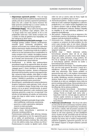 PRIRUČNIK - Program prevencije vršnjačkog nasilja u školama 17
SUKOBI I NJIHOVO RJEŠAVANJE
1. Odgonetanje sopstvenih potreba – Prvo od čega
trebadasepođe,kadanasrazličitesituacijedovedudo
sukoba, jeste da se razmisli o sopstvenim potrebama.
Zašto smo ušli u sukob? Šta stvarno hoćemo? Što
bolje spoznamo potrebe koje su u osnovi sukoba, to
ćemo imati više mogućnosti da ga riješimo.
2. Prihvatanje drugog – Vrlo je važno da drugoj osobi
dozvolimo da predstavi svoje zahtjeve, zatim, da
i ta druga osoba ima svoje potrebe, te da su one
podjednako važne kao i naše. Osobu sa kojom smo
u sukobu ne treba da gledamo kao neprijatelja, već
kao nekoga ko je sličan nama.
3.Razvojnenasilnihkomunikacijskihstrategija–Uove
strategije spadaju: pažljivo slušanje, parafraziranje,
nenasilni govor, vremenska perspektiva, nivo
opštosti, emocionalni nivo, različite uloge, optimalna
količina informacija i ﬁzičko ometanje komunikacije.
a. Pažljivoslušanje – je vještina koja može da se vježba, a
odnosi se na našu sposobnost da se usredsredimo na
osobu sa kojom smo u sukobu i da pažljivo pratimo
ono što nam govori, kako ne bismo gubili informacije,
pa ih kasnije sami konstruisali. Za ovo je potrebno
mnogo samokontrole i dosta hrabrosti.
b. Parafraziranje – je tehnika koja podrazumijeva
ponavljanje onoga što je sagovornik rekao, ali svojim
riječima(nemislisenadoslovnoponavljanje,odnosno
„papagaj govor“). Ovom tehnikom se sagovorniku
daje do znanja da je saslušan, slušaocu omogućava
daprovjeridalijepravilnorazumiosvogsagovornika.
Npr. nastavnica kaže roditelju. „Vaše dijete mi toliko
diže pritisak, da ja više ne mogu normalno da izvodim
nastavu.“ Roditelj bi parafrazirao na sljedeći način:
„Vas njegovo ponašanje zaista uznemirava.“
c. Nenasilnigovor–predstavljanačinnakojiseobraćamo
drugima, izražavamo svoja osjećanja i misli, a da pri
tome ne vrijeđamo nikoga. Postoje dvije vrste ovog
govora, a to su: ja–govor i preokviravanje. Ja–govor
je tehnika kojom govorimo o sebi, izražavamo svoja
osjećanja, govorimo u svoje ime i„iz svoje kože“. Ova
tehnika ne služi bježanju od sukoba, već izoštravanju
onoga oko čega je sukob nastao. Ja–govor ima tri
dijela, a to su:
- objektivno opisujemo postupke druge osobe,
zbez kvaliﬁkacija, vrednovanja, ocjenjivanja,
- govorimo o svojim osjećanjima, reakcijama
vezanim za njene postupke,
- dajemo moguće rješenje problema.
Ja–govor otvara komunikaciju i spremnost za
rješavanje nastalog problema.
Preokviravanje predstavlja oblik aktivnog slušanja,
odnosno reagovanja na ono što sagovornik govori,
ali za razliku od parafraziranja, u preokviravanju
imamo donekle promjenu značenja. Npr. neko kaže:
„Vi ste vrlo sebična osoba, koja uništava ovu ﬁrmu.“
Preokviravanje bi zvučalo na sljedeći način: „Pošto
vidim da vam je veoma stalo do ﬁrme, hajde da
razgovaramo o problemu koji vas muči.“
d. Vremenska perspektiva – Ovdje se smatra da razgovor
treba da se vodi o sadašnjim događajima i o njihovim
posljedicama, a ne o nekim ranijim događajima, koji
su odavno završeni i čijih se detalja slabo sjećamo.
Ukoliko produbljujemo diskusiju dodajući događaj
na događaj to ne vodi rješavanju problema, već
njegovom produbljivanju.
e. Nivo opštosti – Preporučuje se da se razgovara o što
konkretnijim stvarima i što direktnije, odnosno da se
razgovor vodi oko konkretnih problema.
f. Emocionalni nivo – Poželjno je da osobe koje ulaze
u razgovor sa namjerom da riješe problem, što više
umire svoje emocije, kako se one tokom diskusije
ne bi razbuktale. Jake emocije jesu pokazatelj koliko
se sukob razbuktao, ali nas one onemogućavaju u
njegovom rješavanju.
g. Različite uloge – Tokom rješavanja sukoba,
komunikacija preuzme takav tok da se uloge
spontano podijele, pa jedna strana bude slabija, a
druga jača; jedna pokvarena, druga poštena, itd.
Ono što je najbolje za rješenje problema jeste da
se komunikacija ujednači, odnosno da osobe u
komunikaciji budu ravnopravne.
h. Optimalna količina informacija – Što se ljudske pažnje
tiče, ona ima svoje granice. Mi nismo u stanju da u
određenom trenutku registrujemo i prikupimo
veliki broj informacija. Zato imamo problem sa
govornicima koji nam, u vrlo kratkom vremenskom
periodu, daju dosta informacija. Tada nam se dešava
da poslije određenog vremena prestanemo da ih
slušamo. Kada je riječ o rješavanju problema, to ne
bi trebalo da se desi, jer sukobljene strane treba da
pomno saslušaju jedna drugu. Zato je potrebno da se
daje neka optimalna količina informacija, kako bi se,
što eﬁkasnije, išlo ka rješenju problema.
i. Fizičko ometanje komunikacije – Komunikacija
ponekad ne ide kako treba, iz nekih spoljašnjih
razloga. Previše je drugih ljudi, nema sobe u
kojoj biste imali mir, nemate gdje da sjednete ili
nemate uopšte vremena za razgovor. Ovo sve
mogu da budu prekretnice za ostvarenje uspješne
komunikacije.
4. Podsticanje samoafirmacije – Ono što je vrlo važno
za znati, jeste da rad na sprečavanju nastanka sukoba,
ustvari,predstavljaradnaosvješćivanjuiosnaživanju
svih strana u sukobu, tako da postanu sposobne da
same nađu izlaz iz trenutne situacije u koju su upali.
Sukobi se vrlo često započinju, jer kod sukobljenih
strana, ili jedne od njih, preovlada strah da neće biti
dovoljno jaka da se izbori za svoj cilj. Onda nastupa
negacija tog straha, koji se maskira narogušenošću,
prijetećim pogledima, agresivnim govorom, što sve
više otežava razgovor sa drugim osobama i prevodi
ga u sukob.
 