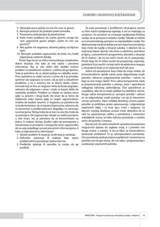 PRIRUČNIK - Program prevencije vršnjačkog nasilja u školama 19
SUKOBI I NJIHOVO RJEŠAVANJE
5. Obraćajte punu pažnju na ono što vam se govori.
6. Nemojte prebrzo da prelazite preko tematike.
7. Povremeno pokušavajte da parafrazirate.
8. Kada imate problema da uočite poentu onoga što
vam sagovornik govori pitajte: „Zašto mi ovo sve
govoriš?“
9. Ako gubite nit razgovora, obratite pažnju na ključne
riječi.
10. Nemojte prekidati sagovornika da biste mu tražili
objašnjenje nebitnih detalja.
Pored toga što je za dobru komunikaciju neophodno
dobro slušanje, isto tako je vrlo važna i povratna
informacija. Nju je vrlo teško dati ukoliko imamo
problem sa određenom osobom, a želimo da ga riješimo.
Tada je potrebno da se obrati pažnja na nekoliko stvari.
Prvo, potrebno je voditi računa o tome da li je primalac
spreman da razgovara sa vama i da je riječ o aktuelnom
problemu, a ne o nečemu što se davno desilo. Zatim,
trenutak koji se bira za razgovor treba da bude pogodan,
odnosno da odgovara i vama i osobi sa kojom želite da
razriješite problem. Problem se nikada ne rješava tamo
gdje su prisutni i drugi ljudi, što znači da je bitno da
odaberete neko mjesto gdje sa svojim sagovornikom
možete da budete nasamo. U razgovoru je potrebno da
se bude konkretan, da se barata činjenicama, odnosno da
se komentari o problematičnom događaju ne zasnivaju
na emocijama.Težnja treba da se baci na ono što može da
se promijeni. Od sagovornika nikada ne tražiti promjene
u više stvari, već je potrebno da se koncentrišete na
jednu. U svakom slučaju, budite voljni da pomognete u
ostvarivanju te promjene i omogućite svom sagovorniku
da na vaše prijedloge uzvrati povratnim informacijama. A
kako se daje povratna informacija?
1. Opišite problem ili situaciju osobi koja je uzrokuje.
2. Deﬁnišite osjećanja ili reakcije koje njeno
problematično ponašanje izaziva kod vas.
3. Predložite rješenje ili zamolite tu osobu da ga
predloži.
Za naše ponašanje u konﬂiktnim situacijama veoma
su bitni načini ispoljavanja agresije, a oni se mijenjaju sa
uzrastom. Sa uzrastom se smanjuje ispoljavanje ﬁzičkog
nasilja, ali se povećava verbalno nasilje. Takođe se težište
sa instrumentalnog, pomjera na neprijateljsko nasilje. Što
dijetepostajestarijetodobijasvevećirepertoarponašanja
koje može da ispolji u situaciji sukoba. S obzirom da su
osjećanja bijesa i ljutnje vrlo česta u sukobima, potrebno
je djecu, u preventivnim programima, dovoditi u situacije
da ih dožive i da na taj način nauče da ih prepoznaju.
Pored toga što ih treba naučiti da prepoznaju osjećanja,
potrebnoihjenaučitiinakojinačindaadekvatnoreaguju
u situacijama kada se ta osjećanja kod njih jave.
Jedna od sposobnosti koju treba da imaju osobe, da
bi konstruktivno riješile sukob, jeste odgonetanje svojih
potreba, odnosno prepoznavanje potreba i načina na
koje se one mogu riješiti. Prva važna komponenta, kada
je prepoznavanje potreba u pitanju, jeste i sposobnost
odlaganja njihovog zadovoljenja. Ova sposobnost je
vaspitljiva, tako da se može vježbati na određene načine.
Druga važna komponenta je saznajne prirode i odnosi
se na odgonetanje svojih potreba i za nju je iskustveno
učenje presudno. Djeci mlađeg školskog uzrasta pojam
potrebe se približava preko upoznavanja i odgonetanja
sopstvenih želja, i to kroz igru, crtež i razgovor. Sa
djecom starijeg školskog uzrasta može slobodno da se
radi na upoznavanju razlika u potrebama i interesima
sukobljenih strana, te kako njihovo ponašanje u sukobu
zavisi od potreba i interesa.
Razvoj svih do sada navedenih sposobnosti povećava
mogućnost djeteta da sagleda svoje, a i potrebe one
druge strane u sukobu. A šta je ključ za konstruktivno
rješavanje problema? To je samopouzdano ponašanje.
Ovo ponašanje podrazumijeva osjetljivost i otvorenost za
potrebe one druge strane, ali, isto tako, i prepoznavanje i
uvažavanje sopstvenih potreba.
 