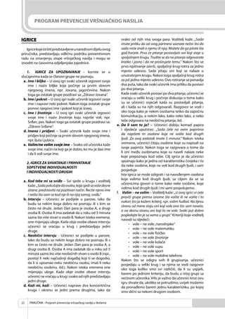 PRIRUČNIK - Program prevencije vršnjačkog nasilja u školama22
PROGRAM PREVENCIJE VRŠNJAČKOG NASILJA
IGRICE
Igricekojećebitipredstavljeneunarednomdijeluovog
priručnika, predstavljaju odličnu podršku preventivnom
radu na smanjenju stope vršnjačkog nasilja i mogu se
izvoditi na časovima odjeljenjske zajednice.
1. IGRICE ZA UPOZNAVANJE – koriste se u
slučajevima kada se članovi grupe ne poznaju.
a. Ime i biljka – U ovoj igri svaki učesnik izgovori svoje
ime i naziv biljke koja počinje sa prvim slovom
njegovog imena, npr. Jovana, jagorčevina. Nakon
toga ga ostatak grupe pozdravi sa:„Zdravo Jovana“.
b. Ime i pokret – U ovoj igri svaki učesnik izgovori svoje
ime i napravi neki pokret. Nakon toga ostatak grupe
ponovi njegovo ime i pokret koji je izveo.
c. Ime i životinja – U ovoj igri svaki učesnik izgovori
svoje ime i naziv životinje koju najviše voli, npr.
Srđan, pas. Nakon toga ga ostatak grupe pozdravi sa:
„Zdravo Srđane“.
d. Imena i pridjevi – Svaki učesnik kaže svoje ime i
pridjev koji počinje sa prvim slovom njegovog imena,
npr. ljuta Ljubica.
e. Volim/ne volim svoje ime – Svako od učesnika kaže
svoje ime, način na koji ga je dobio, ko mu je dao ime
i da li voli svoje ime.
2. IGRICE ZA SHVATANJE I PRIHVATANJE
SOPSTVENE INDIVIDUALNOSTI
I INDIVIDUALNOSTI DRUGIH
a. Kod tebe mi se sviđa – Svi sjede u krugu i voditelj
kaže:„Sadapokušajtedaosobu,kojasjedisavašedesne
strane, predstavite na pozitivan način. Recite njeno ime
i nešto što vam se kod nje ili na njoj samoj, sviđa.“
b. Intervju – Učesnici se podijele u parove, tako da
budu sa nekim koga dobro ne poznaju ili s kim se
često ne druže. Jedan član para je osoba A, a drugi
osoba B. Osoba A ima zadatak da u roku od 3 minuta
sazna što više stvari o osobi B. Nakon isteka vremena,
one mijenjaju uloge. Kada obje osobe obave intervju
učesnici se vraćaju u krug i predstavljaju jedni
druge.
c. Neobični intervju - Učesnici se podijele u parove,
tako da budu sa nekim koga dobro ne poznaju ili s
kim se često ne druže. Jedan član para je osoba A, a
drugi osoba B. Osoba A ima zadatak da u roku od 5
minuta sazna što više neobičnih stvari o osobi B (npr.,
postoji li neki najčudniji događaj koji ti se dogodio,
da li si upoznao neku neobičnu osobu, imaš li neku
neobičnu osobinu, itd.). Nakon isteka vremena one
mijenjaju uloge. Kada obje osobe obave intervju
učesnici se vraćaju u krug i svako od njih predstavljaju
jedni druge.
d. Kaži mi, kaži – Učesnici naprave dva koncentrična
kruga i okrenu se jedni prema drugima, tako da
svako od njih ima svoga para. Voditelj kaže: „Sada
imate priliku da od svog partnera saznate nešto što do
sada niste znali o njemu ili njoj. Možete da ga pitate šta
god hoćete. Prvo će pitanje postavljati oni koji stoje u
spoljašnjem krugu. Trudite se da na pitanja odgovarate
kratko i jasno i da ne proširujete temu.“ Nakon što se
prvo ispitivanje završi, spoljašnji krug rotira za jedno
mjesto udesno. Sada pitaju oni koji se nalaze u
unutrašnjem krugu. Nakon toga spoljašnji krug rotira
za još jedno mjesto udesno. Ovo rotiranje se ponavlja
dva puta, tako da svaki učesnik ima priliku da postavi
po dva pitanja.
Kada svaki učesnik postavi po dva pitanja, učesnici se
vraćaju u veliki krug i počinje diskusija o tome kako
su se učesnici osjećali kada su postavljali pitanja,
ali i kada su na njih odgovarali. Razgovor se vodi i
oko toga kako je nekim osobama teško da započnu
komunikaciju, a nekim lako, kako neko lako, a neko
teže odgovara na neobična pitanja, itd.
e. Da li sam to ja? – Učesnici dobiju komad papira
i sljedeće uputstvo: „Sada ćete na ovim papirima
da napišete tri osobine koje ne volite kod drugih
ljudi. Za ovaj zadatak imate 5 minuta.“ Nakon isteka
vremena, učesnici čitaju osobine koje su napisali na
svoje papiriće. Nakon toga se razgovara o tome da
li oni među osobinama koje su naveli nalaze neke
koje prepoznaju kod sebe. Cilj igrice je da učesnici
spoznaju kako je jedna od karakteristika čovjeka i to
da neke osobine, koje ne voli kod drugih ljudi, i sam
posjeduje.
Ista igrica se može odigrati i sa navođenjem osobina
koje volimo kod drugih ljudi, sa ciljem da se sa
učesnicima govori o tome kako neke osobine, koje
volimo kod drugih ljudi i mi sami posjedujemo.
f. Volim – ne volim – Voditelj kaže: „U ovoj igrici vi ćete
praviti grupe prema onome šta volite ili ne volite i to
nakon što ja kažem kriterij, npr. volim fudbal. Na lijevu
stranu od mene staju oni koji vole ono što sam navela,
a na desnu stranu oni koji to ne vole. Svaki put dobro
pogledajte ko je sa vama u grupi.“ Kriteriji koje voditelj
navodi su sljedeći:
- vole – ne vole„narodnjake“
- vole – ne vole matematiku
- vole – ne vole ﬁzičko
- vole – ne vole životinje
- vole – ne vole kolače
- vole – ne vole supu
- vole – ne vole sport
- vole – ne vole mobilne telefone.
Nakon što se odigra svih 8 grupisanja, učesnici
posjedaju u veliki krug i sa njima se vodi razgovor
oko toga koliko smo svi različiti, da li su uspjeli,
barem po jednom kriteriju, da budu u istoj grupi sa
većinom učesnika. Vrlo je važno da učesnici kroz ovu
igru shvate da, ukoliko se potrudimo, uvijek možemo
da pronađemo barem jednu karakteristiku, po kojoj
smo slični sa nekom drugom osobom.
 