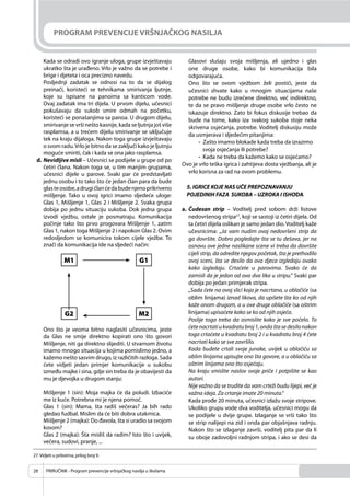 PRIRUČNIK - Program prevencije vršnjačkog nasilja u školama28
PROGRAM PREVENCIJE VRŠNJAČKOG NASILJA
Kada se odradi ovo igranje uloga, grupe izvještavaju
ukratko šta je urađeno. Vrlo je važno da se potrebe i
brige i djeteta i oca precizno navedu.
Posljednji zadatak se odnosi na to da se dijalog
preinači, koristeći se tehnikama smirivanja ljutnje,
koje su ispisane na panoima sa kanticom vode.
Ovaj zadatak ima tri dijela. U prvom dijelu, učesnici
pokušavaju da sukob smire odmah na početku,
koristeći se ponašanjima sa panoa. U drugom dijelu,
smirivanje se vrši nešto kasnije, kada se ljutnja još više
rasplamsa, a u trećem dijelu smirivanje se uključuje
tek na kraju dijaloga. Nakon toga grupe izvještavaju
o svom radu.Vrlo je bitno da se zaključi kako je ljutnju
moguće smiriti, čak i kada se ona jako rasplamsa.
d. Nevidljive misli – Učesnici se podijele u grupe od po
četiri člana. Nakon toga se, u tim manjim grupama,
učesnici dijele u parove. Svaki par će predstavljati
jednu osobu i to tako što će jedan član para da bude
glasteosobe,adrugičlanćedabudenjenoprikriveno
mišljenje. Tako u ovoj igrici imamo sljedeće uloge:
Glas 1, Mišljenje 1, Glas 2 i Mišljenje 2. Svaka grupa
dobija po jednu situaciju sukoba. Dok jedna grupa
izvodi vježbu, ostale je posmatraju. Komunikacija
počinje tako što prvo progovara Mišljenje 1, zatim
Glas 1, nakon toga Mišljenje 2 i napokon Glas 2. Ovim
redosljedom se komunicira tokom cijele vježbe. To
znači da komunikacija ide na sljedeći način:
Ono što je veoma bitno naglasiti učesnicima, jeste
da Glas ne smije direktno kopirati ono što govori
Mišljenje, niti ga direktno slijediti. U stvarnom životu
imamo mnogo situacija u kojima pomislimo jedno, a
kažemo nešto sasvim drugo, iz različitih razloga. Sada
ćete vidjeti jedan primjer komunikacije u sukobu
između majke i sina, gdje sin treba da je obavijesti da
mu je djevojka u drugom stanju:
Mišljenje 1 (sin): Moja majka će da poludi. Izbaciće
me iz kuće. Potrebna mi je njena pomoć.
Glas 1 (sin): Mama, šta radiš večeras? Ja bih rado
gledao fudbal. Mislim da će biti dobra utakmica.
Mišljenje 2 (majka): Do đavola, šta si uradio sa svojom
kosom?
Glas 2 (majka): Šta misliš da radim? Isto što i uvijek,
večera, sudovi, pranje, ...
Glasovi slušaju svoja mišljenja, ali ujedno i glas
one druge osobe, kako bi komunikacija bila
odgovarajuća.
Ono što se ovom vježbom želi postići, jeste da
učesnici shvate kako u mnogim situacijama naše
potrebe ne budu izrečene direktno, već indirektno,
te da se pravo mišljenje druge osobe vrlo često ne
iskazuje direktno. Zato bi fokus diskusije trebao da
bude na tome, kako iza svakog sukoba stoje neka
skrivena osjećanja, potrebe. Voditelj diskusiju može
da usmjerava i sljedećim pitanjima:
- Zašto imamo blokade kada treba da izrazimo
svoja osjećanja ili potrebe?
- Kada ne treba da kažemo kako se osjećamo?
Ovo je vrlo teška igrica i zahtijeva dosta vježbanja, ali je
vrlo korisna za rad na ovom problemu.
5. IGRICE KOJE NAS UČE PREPOZNAVANJU
POJEDINIH FAZA SUKOBA – UZROKA I ISHODA
a. Čudesan strip – Voditelj pred sobom drži listove
nedovršenog stripa27
, koji se sastoji iz četiri dijela. Od
ta četiri dijela oslikan je samo jedan dio. Voditelj kaže
učesnicima: „Ja vam nudim ovaj nedovršeni strip da
ga dovršite. Dobro pogledajte šta se tu dešava, jer na
osnovu ove jedne naslikane scene vi treba da dovršite
cijeli strip, da odredite njegov početak, šta je prethodilo
ovoj sceni, šta se desilo da ova djeca izgledaju ovako
kako izgledaju. Crtaćete u parovima. Svako će da
zamisli da je jedan od ova dva lika u stripu.“ Svaki par
dobija po jedan primjerak stripa.
„Sada ćete na ovoj slici koja je nacrtana, u oblačiće (sa
oblim linijama) iznad likova, da upišete šta ko od njih
kaže onom drugom, a u ove druge oblačiće (sa oštrim
linijama) upisaćete kako se ko od njih osjeća.
Poslije toga treba da osmislite kako je sve počelo. To
ćete nacrtati u kvadratu broj 1, onda šta se desilo nakon
toga crtaćete u kvadratu broj 2 i u kvadratu broj 4 ćete
nacrtati kako se sve završilo.
Kada budete crtali svoje junake, uvijek u oblačiću sa
oblim linijama upisujte ono šta govore, a u oblačiću sa
oštrim linijama ono što osjećaju.
Na kraju smislite naslov svoje priče i potpišite se kao
autori.
Nije važno da se trudite da vam crteži budu lijepi, već je
važna ideja. Za crtanje imate 20 minuta.“
Kada prođe 20 minuta, učesnici izlažu svoje stripove.
Ukoliko grupu vode dva voditelja, učesnici mogu da
se podijele u dvije grupe. Izlaganje se vrši tako što
se strip nalijepi na zid i onda par objašnjava radnju.
Nakon što se izlaganje završi, voditelj pita par da li
su oboje zadovoljni radnjom stripa, i ako se desi da
M1 G1
G2 M2
27.Vidjeti u prilozima, prilog broj 9.
 