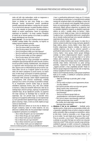PRIRUČNIK - Program prevencije vršnjačkog nasilja u školama 29
PROGRAM PREVENCIJE VRŠNJAČKOG NASILJA
neko od njih nije zadovoljan, onda se razgovara o
tome zašto je pristao na takvu radnju.
Zatim se prelazi na sam strip. Ovdje se u toku
diskusije nastoji konstantno praviti poređenje
između osjećanja kod aktera i onoga što oni govore.
Tu se učesnicima ukazuje i na jednu ljudsku osobinu,
a to je da nekada ne govorimo i ne postupamo u
skladu sa svojim osjećanjima. Zatim se upoređuju
osjećanja na početku i na kraju sukoba. Posebno
je važno da se skrene pažnja na to kako se različito
mogu doživljavati iste situacije.
b. Ispeci, pa reci – Za ovu igru voditelj treba da napravi
onoliko cedulja koliko ima učesnika, na kojima se
nalaze ispisana sljedeća pitanja:
- Šta ti je tata rekao, pa si bio tužan?
- Šta ti je mama rekla, pa se bio ljut?
- Šta ti je drug rekao, pa si bio veseo?
- Šta ti je drugarica rekla, pa si bio bijesan?
- Šta ti je nastavnica rekla, pa si bio razočaran?
- Šta ti je mama rekla, pa si bio uplašen?
- Šta ti je tata rekao, pa si bio srećan?
To su pitanja koja se mogu ponavljati na različitim
ceduljama.Igrapočinjetakodasvakiučesnik,izšešira,
izvuče po jednu cedulju. Voditelj kaže: „Na ceduljama
su napisane neke situacije koje vam se dešavaju svaki
dan. Sigurno vam se nekad desilo da vam je mama, npr.
nešto rekla i da ste se vi naljutili. Sjetite se šta vam je
rekla. Na nekim ceduljama će pisati mama, na nekim
tata, ili neko drugi i pominjaće se različita osjećanja.“
Nakon uputstva, učesnici se ostavljaju 2-3 minuta da
se prisjete neke situacije. Zatim slijedi izvještavanje
o situacijama. Dok učesnici izvještavaju, voditelj
zapisuje ono o čemu oni pričaju na posebne cedulje.
Tu je neophodno navesti osobu koja je izazvala
određeno osjećanje (mamu, tatu, itd.). Ove cedulje
se koriste u nekoj od narednih aktivnosti, tako da se
sadržaji koje učesnici pričaju, zapisuju na papirićima
različitih boja, ali po sljedećem pravilu: na papiriće
iste boje zapisuju se doživljaji koji su izazvali isto
osjećanje, npr. sve poruke koje su izazvale sreću
zapisujusenapapirićezeleneboje.Zaovozapisivanje
su nam potrebni listići sljedećih boja: zelene za sreću,
plave za ljutnju i bijes, crvene za strah, bijele za tugu
i žute za razočarenje.
Sljedeća aktivnost odnosi se na to šta se dešava sa
drugim osobama, kada mi nešto kažemo. Za ovu
aktivnost voditelj treba da ima pripremljen materijal
sa sljedećim pitanjima na ceduljama:
- Šta si rekao drugarici, pa si je razveselio?
- Šta si rekao drugu, pa si ga uplašio?
- Šta si rekao mami, pa si je razočarao?
- Šta si rekao tati, pa si ga rastužio?
- Šta si rekao nastavnici, pa si je naljutio?
vi. Šta si rekao mami, pa si je razbjesnio?
Učesniciizvlačepojednuceduljusaodređenimpitanjem
i, kao i u prethodnoj aktivnosti, imaju po 2-3 minuta
za razmišljanje i prisjećanje. I u ovoj aktivnosti voditelj
nastoji da usmjerava djecu da razmišljaju o tome šta
su rekli, a ne da opisuju sami događaj. Kada učesnici
kreću sa izvještavanjem, voditelj, kao i u prethodnoj
aktivnosti, bilježi njihove odgovore na papiriće, koji
su određeni sljedećim bojama, za sljedeća osjećanja:
zelene za sreću i veselje, plave za ljutnju i bijes,
crvene za strah, bijele za tugu i žute za razočarenje.
I ovdje je, kao i u prethodnoj aktivnosti, neophodno
da se navede osoba kod koje smo izazvali određeno
osjećanje (drug, mama, tata, itd.)
Zatim se učesnici dijele u pet grupa i to tako što iz
šeširića izvlače kružiće koji mnogu da budu sljedećih
boja: zelena, plava, crvena, bijela i žuta. Boje ovih
kružića odgovaraju bojama cedulja, na kojima je
voditelj ispisivao ono što su učesnici govorili u
prethodnim aktivnostima.Tako imamo zelenu, plavu,
crvenu, bijelu i žutu grupu. Zatim grupe dobijaju
cedulje, sa njima odgovarajućom bojom i grupišu
ih po stepenu u kome su poruke, koje se na njima
nalaze, jako ili slabo, izazvale određeno osjećanje.
Poruke se redaju duž kanapa, koji je voditelj razapeo
između dvije stolice. Učesnicima se, prije samog
početka, napomene koji kraj kanapa predstavlja
„najjače poruke“, a koji „najslabije poruke“. Kada se
članovi grupe dogovore koja poruka ide na koji kraj,
onda je spajalicom kače na kanap.
Kada se završi kačenje poruka, svaka grupa saopštava
kako je to uradila, a voditelj ih usmjerava pomoću
sljedećih pitanja:
- Kako ste znali koje su poruke„jake“, a koje
„slabe“?
- Da li je način na koje su one izgovorene uticao
na vašu odluku?
- Da li jačina poruke utiče na to ko nam govori
(drug, mama, tata, nastavnica)?
- Da li je bilo nesuglasica u grupi oko
razvrstavanja?
- Da li se svi članovi grupe slažu sa
predstavljenim i razvrstanim porukama?
- Da li ste se, tokom razvrstavanja, sjetili još
nekih poruka koje niste naveli?
- Šta mislite, da li sada bolje znate koje riječi
izazivaju koje osjećanje?
c. Možemo li da se ne svađamo? – Voditelj priča
sljedećupriču:„Dvijesestresu,popovratkuizškole,ušle
u trpezariju i ugledale činiju sa voćem u kojoj se nalazila
jedna narandža. Obje su posegle za narandžom. Jedna
je bila brža i imala je narandžu u ruci. Druga sestra
je na to rekla: “Ja sam htjela da je uzmem. Daj mi je!“
Prva je uzvratila: „I ja je hoću!“ Tako je počela svađa,
a pitanje za vas glasi: Na koje sve načine ova situacija
može da se riješi?“ Dok učesnici navode svoja rješenja,
voditelj ih zapisuje na tabli i svrstava ih u kategorije,
kao u tabeli28
, ali kategorije ne imenuje. Nakon što se
28.Vidjeti u prilozima, prilog broj 10.
 