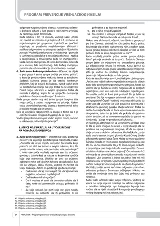 PRIRUČNIK - Program prevencije vršnjačkog nasilja u školama34
PROGRAM PREVENCIJE VRŠNJAČKOG NASILJA
odgovore na postavljena pitanja. Nakon toga učesni-
ci ponovo odlaze u iste grupe i rade zbirni izvještaj.
Za rad imaju opet 10 minuta.
Kada istekne i tih 10 minuta, voditelj kaže: „Pošto
ste završili sa zbirnim izvještajima A i B, krećemo sa
izvještavanjem po grupama. Izvještači će pročitati
izvještaje, sa posebnim naglašavanjem sličnosti i
razlika u odgovorima na pitanja sa cedulja A i B, ukoliko
postoje.“ Voditelj prati proces izvještavanja i pomaže
u sumiranju zaključaka o postojanju sličnosti i razlika
u reagovanju, u situacijama kada se izvinjavamo i
kada nam se izvinjavaju. U svom komentaru ističe da
je u osnovi, bilo sopstvenog, bilo tuđeg izvinjenja,
potreba da se komunikacija otvori i odnos nastavi.
d. Sada znam kako sa problemima – Učesnici se dijele
u pet grupa i svaka grupa dobija po jednu priču41
,
u kojoj je predstavljena neka od tema sa sukobom.
Zadatak članova grupa je da otkriju konkretan
problem, koji je doveo do sukoba. Ispod svake priče
su postavljena pitanja na koja treba da se odgovori.
Pored toga, učesnici u svojim grupama treba da
osmisle i dijalog, kojim bi se spriječilo nastajanje
problema. Grupe za rad imaju 15 minuta.
Kada grupe završe svoj rad, svaka grupa drugima čita
svoju priču, a zatim i odgovore na pitanja. Nakon
toga, učesnici odigravaju dijalog u kojem se vidi kako
je sukob mogao da se spriječi.
Igra se završava razgovorom u krugu o tome da li je
određeni sukob mogao i drugačije da se riješi.
Voditelji u prilozima imaju i vodič, koji im može pomoći
u otkrivanju prihvatljivih rješenja42
.
8. IGRICE KOJE UKAZUJU NA UTICAJ SREDINE
NA PONAŠANJE POJEDINCA
a. Kako su me nagovorili? – Voditelj na tablu postavlja
poster43
, na kojem je predstavljena marioneta, i kaže:
„Zamislite da ste na mjestu ove lutke. Šta mislite ko je
pokreće, ko drži sve konce u svojim rukama, ko i šta
spolja sve utiče na vas, vaše postupke, vaše ponašanje?“
U toku ove priče voditelj zapisuje sve što učesnici
govore, u balone koji se nalaze na krajevima končića
koje drži marioneta. Ukoliko se desi da učesnici
zaborave neke od ključnih faktora socijalizacije, kao
što su vršnjaci, škola, mediji, voditelj ih navodi na
kraju diskusije. Zatim on postavlja sljedeća pitanja:
- Da li su svi uticaji iste snage? Čiji uticaj smatrate
najjačim, odnosno najslabijim?
- Da li neko misli drugačije?
- Da li možete vi sami da donosite odluke da li
ćete, neke od pomenutih uticaja, prihvatiti ili
ne?
- Za koje uticaje, od ovih koje ste gore naveli,
možete da odlučite da ih prihvatite ili ne
prihvatite, a za koje ne možete?
v. Da li neko misli drugačije?
vi. Šta mislite o uticaju vršnjaka? Koliko je jak taj
uticaj? Da li možete da se oduprete ili ne?
Nakon ove aktivnosti, učesnici se dijele u grupe od
po 5-6 članova. Voditelj im čita jednu kraću priču,
koja može da se desi svakome od njih, a nakon toga,
svaka grupa dobija određeni zadatak u vezi sa tom
pričom. Priča se zove„Nagovorili su me“.44
Kada voditelj pročita priču, svaka grupa dobija
listu45
pitanja vezanih za tu priču. Zadatak članova
grupe jeste da odgovore na postavljena pitanja.
Za odgovaranje imaju 10 minuta. Kada završe sa
odgovaranjem,svakagrupasaopštavasvojemišljenje.
Vrlo je važno da voditelj, tokom saopštavanja,
povezuje odgovore koje su dale grupe.
Kada se saopštavanje završi, voditelj pita cijelu grupu:
„Pošto smo vidjeli kakve sve posljedice mogu da slijede
kada lako podlegnemo prijedlozima vršnjaka, hajde da
vidimo šta je Šoneta u stvari, natjeralo da se priključi
prijateljima, iako sam nije bio oduševljen prijedlogom.
Šta mislite zašto je Šone ipak pristao? Šta je želio da
postigne? Da li je na njegov pristanak uticalo i to što se
nečega plašio? Čega?“ Voditelj treba ovu diskusiju da
vodi tako da učesnici što više govore o potrebama i
strahovima glavnog junaka. Ovdje učesnici treba da
dođu do zaključka da se Šone upustio u avanturu sa
drugovima, zato što je želio da pokaže drugovima
da im je odan, ali se istovremeno plašio da ga oni ne
ismijavaju i da ga ne proglase za kukavicu.
U narednoj aktivnosti se sa učesnicima prolazi kroz
to šta je Šone mogao da uradi u ovoj situaciji, da ne
pristane na nagovaranje drugova, ali da sa njima i
dalje ostane u dobrim odnosima. Voditelj kaže. „Ja ću
sada stati u centar kruga i glumiću Kizu i Crnog. Svako
od vas neka zamisli da je Šone. Hajde da malo ojačamo
Šoneta, možda on i nije u tako bezizlaznoj situaciji, kao
što mu se čini. Razmislite šta je to Šone mogao da kaže,
a da postigne ono što je želio, da se odupre Kizi i Crnom,
ali da im i dalje ostane dobar prijatelj.“ Ostavite oko 1-2
minuta da se učesnici koncentrišu na zadatak i smisle
odgovor. „Svi ustanite, i jedno po jedno ćete mi reći
rečenicu koju ste smislili. Sigurno postoji mnogo dobrih
načina na koje je Šone mogao da se obrati drugovima.’’
Voditelj poslije svake rečenice odgovara potvrdno,
odnosno prihvata Šonetovo odbijanje. Nikako ne
smije da vrednuje ono što čuje, već prihvata sva
rješenja.
Kada svaki učesnik kaže svoju rečenicu, voditelj se
vraća na svoje mjesto i nastoji da sažme odgovore
u nekoliko kategorija, npr. kategorija laganja kao
načina da se riješi situacija ili kategorija predlaganja
nekog drugog načina zabave, itd.
41. Vidjeti u prilozima, prilog broj 23.
42. Vidjeti u prilozima, prilog broj 24.
43. Vidjeti u prilozima, prilog broj 25.
44. Vidjeti u prilozima, prilog broj 26.
45. Vidjeti u prilozima, prilog broj 27.
 