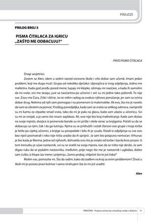 PRIRUČNIK - Program prevencije vršnjačkog nasilja u školama 41
PRILOG BROJ 5
PISMA ČITALACA ZA IGRICU
„ZAŠTO ME ODBACUJU?“
PRVO PISMO ČITALACA
Dragi savjetnici,
Zovem se Alen, idem u sedmi razred osnovne škole i vrlo dobar sam učenik. Imam jedan
problem, koji me dugo muči. Grupa od nekoliko dječaka i djevojčica iz mog odjeljenja, stalno me
maltetira. Kada god prođu pored mene, lupaju mi klepke, otimaju mi naočare, a kada ih zamolim
da mi vrate, oni me zezaju, jure sa naočarima po učionici i već su mi jedne tako polomili. To nije
sve. Zovu me Ćora, Zriki i slično. Ja ne vidim razlog za ovakvo njihovo ponašanje, jer sam sa svima
dobar drug. Nekima od njih sam pomogao i na pismenom iz matematike. Ali evo, šta me je navelo
da vam se obratim za pomoć. Prošlog ponedjeljka, kada sam se vratio sa velikog odmora, namjestili
su mi kantu za otpatke iznad vrata, tako da mi je pala na glavu, kada sam ulazio u učionicu. Svi
su mi se smijali, a ja samo što nisam zaplakao. Ali, ovo nije bio kraj maltretiranja. Kada sam došao
na svoje mjesto, dvojica iz pomenute bande su mi prišla i otela ranac sa knjigama. Počeli su da se
dobacuju sa njim, čak i da ga šutiraju. Njima su se pridružili i ostali članovi ove grupe i moja torba
je letila po cijeloj učionici, a knjige su poispadale i bilo ih je svuda. Ostali iz odjeljenja su sve ovo
bez riječi posmatrali i niko nije ništa uradio da ih spriječi. Ja sam bio potpuno nemoćan. Vrhunac
je bio kada je Marina, jedna od njihovih, dohvatila ono što je ostalo od torbe i bacila kroz prozor. U
tom trenutku je ušao nastavnik, svi su se vratili na svoja mjesta, kao da se ništa nije desilo. Ja sam
digao ruku da se požalim nastavniku, međutim, prije nego što me je nastavnik i ugledao, dobio
sam ćušku iz klupe iza mene i prijetnju:„Samo probaj, vidjećeš šta te još čeka!“
Molim vas, pomozite mi. Šta da radim, kako da izađem na kraj sa ovim problemom? Život u
školi mi je postao pravi košmar i samo strahujem šta će mi još uraditi.
Alen
PRILOZI
 