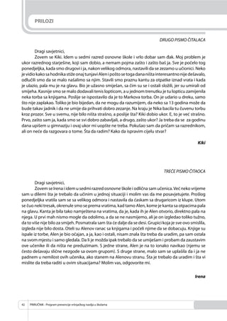 PRIRUČNIK - Program prevencije vršnjačkog nasilja u školama42
PRILOZI
DRUGO PISMO ČITALACA
Dragi savjetnici,
Zovem se Kiki. Idem u sedmi razred osnovne škole i vrlo dobar sam đak. Moj problem je
ukor razrednog starješine, koji sam dobio, a nemam pojma zašto i zašto baš ja. Sve je počelo tog
ponedjeljka, kada smo drugovi i ja, nakon velikog odmora, nastavili da se zezamo u učionici. Neko
jevidiokakosahodnikastižeonajtunjaviAlenipoštosetogadananištainteresantnonijedešavalo,
odlučili smo da se malo našalimo sa njim. Stavili smo praznu kantu za otpatke iznad vrata i kada
je ulazio, pala mu je na glavu. Bio je užasno smiješan, sa čim su se i ostali složili, jer su umirali od
smijeha. Kasnije smo se malo dodavali tenis lopticom, a u jednom trenutku je tu lopticu zamijenila
neka torba sa knjigama. Poslije se ispostavilo da je to Markova torba. On je udario u dreku, samo
što nije zaplakao. Toliko je bio bijedan, da ne mogu da razumijem, da neko sa 13 godina može da
bude takav jadnik i da ne umije da prihvati dobro zezanje. Na kraju je Nika bacila tu čuvenu torbu
kroz prozor. Sve u svemu, nije bilo ništa strašno, a poslije šta? Kiki dobio ukor. E, to je već strašno.
Prvo, zašto sam ja, kada smo se svi dobro zabavljali, a drugo, zašto ukor? Ja treba da se za godinu
dana upišem u gimnaziju i ovaj ukor mi uopšte ne treba. Pokušao sam da pričam sa razrednikom,
ali on neće da razgovara o tome. Šta da radim? Kako da ispravim cijelu stvar?
Kiki
TREĆE PISMO ČITAOCA
Dragi savjetnici,
Zovem se Irena i idem u sedmi razred osnovne škole i odlična sam učenica.Već neko vrijeme
sam u dilemi šta je trebalo da učinim u jednoj situaciji i molim vas da me posavjetujete. Prošlog
ponedjeljka vratila sam se sa velikog odmora i nastavila da ćaskam sa drugaricom iz klupe. Utom
se čuo neki tresak, okrenule smo se prema vratima, kad tamo Alen, kome je kanta sa otpacima pala
na glavu. Kanta je bila tako namještena na vratima, da je, kada ih je Alen otvorio, direktno pala na
njega. U prvi mah nismo mogle da odolimo, a da se ne nasmijemo, ali je on izgledao toliko tužno,
da to više nije bilo za smijeh. Posmatrala sam šta će dalje da se desi. Grupici koja je sve ovo smislila,
izgleda nije bilo dosta. Oteli su Alenov ranac sa knjigama i počeli njime da se dobacuju. Knjige su
ispale iz torbe, Alen je bio očajan, a ja, kao i ostali, nisam znala šta treba da uradim, pa sam ostala
na svom mjestu i samo gledala. Da li je možda ipak trebalo da se umiješam i probam da zaustavim
ove učenike ili da ništa ne preduzimam. S jedne strane, Alen je na to ionako navikao (njemu se
često dešavaju slične nezgode sa ovom grupom). S druge strane, malo sam se uplašila da i ja ne
padnem u nemilost ovih učenika, ako stanem na Alenovu stranu. Šta je trebalo da uradim i šta vi
mislite da treba raditi u ovim situacijama? Molim vas, odgovorite mi.
Irena
 