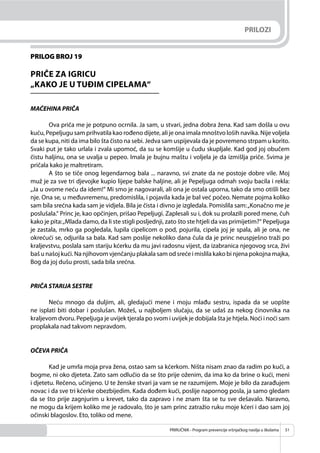 PRIRUČNIK - Program prevencije vršnjačkog nasilja u školama 51
PRILOG BROJ 19
PRIČE ZA IGRICU
„KAKO JE U TUĐIM CIPELAMA“
MAĆEHINA PRIČA
Ova priča me je potpuno ocrnila. Ja sam, u stvari, jedna dobra žena. Kad sam došla u ovu
kuću, Pepeljugu sam prihvatila kao rođeno dijete, ali je ona imala mnoštvo loših navika. Nije voljela
da se kupa, niti da ima bilo šta čisto na sebi. Jedva sam uspijevala da je povremeno strpam u korito.
Svaki put je tako urlala i zvala upomoć, da su se komšije u čudu skupljale. Kad god joj obučem
čistu haljinu, ona se uvalja u pepeo. Imala je bujnu maštu i voljela je da izmišlja priče. Svima je
pričala kako je maltretiram.
A što se tiče onog legendarnog bala ... naravno, svi znate da ne postoje dobre vile. Moj
muž je za sve tri djevojke kupio lijepe balske haljine, ali je Pepeljuga odmah svoju bacila i rekla:
„Ja u ovome neću da idem!“ Mi smo je nagovarali, ali ona je ostala uporna, tako da smo otišli bez
nje. Ona se, u međuvremenu, predomislila, i pojavila kada je bal već počeo. Nemate pojma koliko
sam bila srećna kada sam je vidjela. Bila je čista i divno je izgledala. Pomislila sam:„Konačno me je
poslušala.“ Princ je, kao opčinjen, prišao Pepeljugi. Zaplesali su i, dok su prolazili pored mene, čuh
kako je pita:„Mlada damo, da li ste stigli posljednji, zato što ste htjeli da vas primijetim?“ Pepeljuga
je zastala, mrko ga pogledala, lupila cipelicom o pod, pojurila, cipela joj je spala, ali je ona, ne
okrećući se, odjurila sa bala. Kad sam poslije nekoliko dana čula da je princ neuspješno traži po
kraljevstvu, poslala sam stariju kćerku da mu javi radosnu vijest, da izabranica njegovog srca, živi
baš u našoj kući. Na njihovom vjenčanju plakala sam od sreće i mislila kako bi njena pokojna majka,
Bog da joj dušu prosti, sada bila srećna.
PRIČA STARIJA SESTRE
Neću mnogo da duljim, ali, gledajući mene i moju mlađu sestru, ispada da se uopšte
ne isplati biti dobar i poslušan. Možeš, u najboljem slučaju, da se udaš za nekog činovnika na
kraljevom dvoru. Pepeljuga je uvijek tjerala po svom i uvijek je dobijala šta je htjela. Noći i noći sam
proplakala nad takvom nepravdom.
OČEVA PRIČA
Kad je umrla moja prva žena, ostao sam sa kćerkom. Ništa nisam znao da radim po kući, a
bogme, ni oko djeteta. Zato sam odlučio da se što prije oženim, da ima ko da brine o kući, meni
i djetetu. Rečeno, učinjeno. U te ženske stvari ja vam se ne razumijem. Moje je bilo da zarađujem
novac i da sve tri kćerke obezbijedim. Kada dođem kući, poslije napornog posla, ja samo gledam
da se što prije zagnjurim u krevet, tako da zapravo i ne znam šta se tu sve dešavalo. Naravno,
ne mogu da krijem koliko me je radovalo, što je sam princ zatražio ruku moje kćeri i dao sam joj
očinski blagoslov. Eto, toliko od mene.
PRILOZI
 