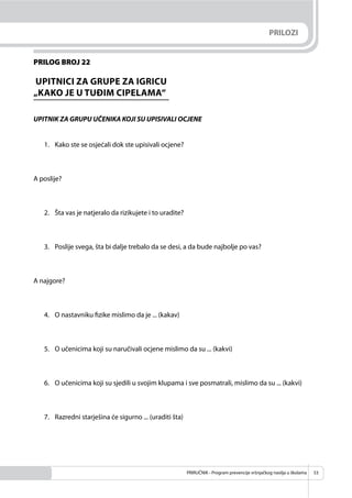 PRIRUČNIK - Program prevencije vršnjačkog nasilja u školama 53
PRILOG BROJ 22
UPITNICI ZA GRUPE ZA IGRICU
„KAKO JE U TUĐIM CIPELAMA“
UPITNIK ZA GRUPU UČENIKA KOJI SU UPISIVALI OCJENE
1. Kako ste se osjećali dok ste upisivali ocjene?
A poslije?
2. Šta vas je natjeralo da rizikujete i to uradite?
3. Poslije svega, šta bi dalje trebalo da se desi, a da bude najbolje po vas?
A najgore?
4. O nastavniku ﬁzike mislimo da je ... (kakav)
5. O učenicima koji su naručivali ocjene mislimo da su ... (kakvi)
6. O učenicima koji su sjedili u svojim klupama i sve posmatrali, mislimo da su ... (kakvi)
7. Razredni starješina će sigurno ... (uraditi šta)
PRILOZI
 