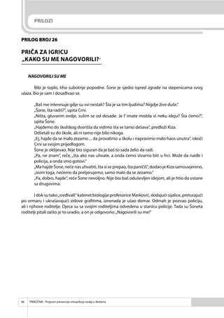 PRIRUČNIK - Program prevencije vršnjačkog nasilja u školama66
PRILOG BROJ 26
PRIČA ZA IGRICU
„KAKO SU ME NAGOVORILI?“
NAGOVORILI SU ME
Bilo je toplo, tiho subotnje popodne. Šone je sjedio ispred zgrade na stepenicama svog
ulaza. Bio je sam i dosađivao se.
„Baš me interesuje gdje su svi nestali? Šta je sa tim ljudima? Nigdje žive duše.“
„Šone, šta radiš?“, upita Crni.
„Ništa, gluvarim ovdje, sušim se od dosade. Je l’ imate možda vi neku ideju? Šta ćemo?“,
upita Šone.
„Hajdemo do školskog dvorišta da vidimo šta se tamo dešava“, predloži Kiza.
Odšetali su do škole, ali ni tamo nije bilo nikoga.
„Ej, hajde da se malo zezamo ... da provalimo u školu i napravimo malo haos unutra“, iskoči
Crni sa svojim prijedlogom.
Šone je oklijevao. Nije bio siguran da je baš to sada želio da radi.
„Pa, ne znam“, reče, „šta ako nas uhvate, a onda ćemo stvarno biti u frci. Može da naiđe i
policija, a onda smo gotovi.“
„Ma hajde Šone, neće nas uhvatiti, šta si se prepao, šta paničiš“, dodao je Kiza samouvjereno,
„osim toga, nećemo da pretjerujemo, samo malo da se zezamo.“
„Pa, dobro, hajde“, reče Šone nevoljno. Nije bio baš oduševljen idejom, ali je htio da ostane
sa drugovima.
I dok su tako„sređivali“ kabinet biologije profesorice Marković, skidajući sijalice, preturajući
po ormaru i ukrašavajući zidove graﬁtima, iznenada je ušao domar. Odmah je pozvao policiju,
ali i njihove roditelje. Djeca su sa svojim roditeljima odvedena u stanicu policije. Tada su Šoneta
roditelji pitali zašto je to uradio, a on je odgovorio:„Nagovorili su me!“
PRILOZI
 