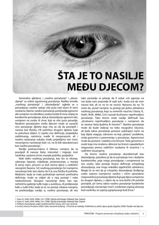 PRIRUČNIK - Program prevencije vršnjačkog nasilja u školama 5
ŠTA JE TO NASILJE
MEĐU DJECOM?
Generalno gledano, i „nasilno ponašanje“ i „zlosta-
vljanje“ su vidovi agresivnog ponašanja. Razlika između
„nasilnog ponašanja“ i „zlostavljanja“ ogleda se u
ponavljanju nasilne radnje više puta nad istom ili istim
osobama. Naime, nasilno ponašanje predstavlja agresivni
akt usmjeren na određenu osobu/osobe ili stvar, kojeg ne
karakteriše ponavljanje, dok je zlostavljanje agresivni akt,
usmjeren na osobu ili stvar, koji se više puta ponavlja.
Nasilnim ponašanjem među djecom može se označiti
ono ponašanje djeteta koje ima za cilj da povrijedi i
nanese bol (ﬁzičku i/ili psihičku) drugom djetetu koje
to pokušava izbjeći. U svjetlu ove deﬁnicije, prijateljska
zadirkivanja, razmirice, svađe ili nesporazumi, ali i
nasilno rješavanje sukoba među prijateljima iste moći,
nenamjerno nanošenje boli i sl., ne bi bili okarakterisani
kao nasilno ponašanje.1
Nasilje podrazumijeva 6 faktora: namjera da se
povrijedi ili nanese šteta; intenzitet i trajanje; moć
nasilnika; ranjivost žrtve; manjak podrške; posljedice.
Neki oblici nasilnog ponašanja, kao što su vikanje,
udaranje, lupanje, vrijeđanje, protestovanje, u manjoj
ili većoj mjeri, prisutni su kod većine djece u različitim
razvojnim fazama. Srž nasilnog ponašanja čini namjerno
nanošenje boli, bez obzira da li je ona ﬁzička ili psihička.
Međutim, kada se malo podrobnije razmotri prethodna
deﬁnicija, može se vidjeti da u njoj postoje i neke
nedorečenosti. Slučajno nanošenje štete, kao npr.
nehotično gaženje tuđe noge u autobusu, ili prolijevanje
kafe u tuđe krilo, kada za to ne postoji nikakva namjera,
ne predstavljaju nasilje, tj. nasilno ponašanje, ali isto
tako postavlja se pitanje da li zubar vrši agresiju na
nas kada nam popravlja ili vadi zub i kada zna da nam
nanosi bol, ali se na to ne osvrće. Naravno da ne. To
znači da, pored namjere, tu postoji još jedna odrednica
nasilnog ponašanja, koju su američki naučnici (Vasta, R.,
Haith, M.M., Miller, S.A.) nazvali društveno neprihvatljivo
ponašanje. Tako bismo onda nasilje deﬁnisali kao
„društveno neprihvatljivo ponašanje s namjerom da
se nanese šteta ljudima ili imovini“2
. Nasilno ponašanje
može da bude reakcija na neko neugodno iskustvo,
ali kada takvo ponašanje postane uobičajeni način na
koji dijete reaguje, odnosno na koji „rješava“ probleme,
onda govorimo o poremećaju u ponašanju. Agresivnost
može da postane i stabilna crta ličnosti. Tada govorimo o
osobi koja ima izraženu sklonost ka brzom napadačkom
reagovanju prema različitim osobama ili stvarima i u
različitim situacijama.
Da bismo nasilno ponašanje okarakterisali kao
zlostavljanje, potrebno je da to ponašanje ima i dodatne
karakteristike, prije svega ponavljanje i usmjerenost na
istu osobu. Iako postoje brojne deﬁnicije vršnjačkog
zlostavljanja, one imaju nekoliko zajedničkih odrednica.
Moglo bi se reći da je vršnjačko zlostavljanje (bullying)
svako svjesno (namjerno) nasilno i ničim opravdano
(nepravedno)ponašanjedjetetailigrupedjeceusmjereno
ka drugom djetetu, s ciljem da se ono ﬁzički i/ili psihički
povrijedi, pri čemu takvo nasilno ponašanje karakteriše
ponavljanje,nesrazmjermoći3
,evidentanosjećajuživanja
kod nasilnika, te osjećaj ugnjetavanja kod žrtve.4
1.Vasta, R., Haith, M.M., Miller, S.A. (1998). Dječija psihologija. Naklada Slap. Zagreb
2.Vasta, R., Haith, M.M., Miller, S.A. (1998). Dječija psihologija. Naklada Slap. Zagreb
3. Prilikom zlostavljanja uvijek nasilnik/nasilnici ima/ju veću moć od žrtve.
4. Unicef, Ured za Hrvatsku (2005). Kako zaustaviti bullying – Priručnik za roditelje; Poliklinika za zaštitu djece grada Zagreba (2004). Nasilje nad djecom.
 
