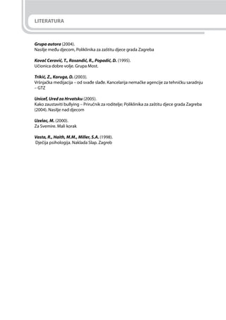 LITERATURA
Grupa autora (2004).
Nasilje među djecom, Poliklinika za zaštitu djece grada Zagreba
Kovač Cerović, T., Rosandić, R., Popadić, D. (1995).
Učionica dobre volje. Grupa Most.
Trikić, Z., Koruga, D. (2003).
Vršnjačka medijacija – od svađe slađe. Kancelarija nemačke agencije za tehničku saradnju
– GTZ
Unicef, Ured za Hrvatsku (2005).
Kako zaustaviti bullying – Priručnik za roditelje; Poliklinika za zaštitu djece grada Zagreba
(2004). Nasilje nad djecom
Uzelac, M. (2000).
Za Svemire. Mali korak
Vasta, R., Haith, M.M., Miller, S.A. (1998).
Dječija psihologija. Naklada Slap. Zagreb
 