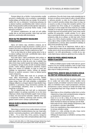 PRIRUČNIK - Program prevencije vršnjačkog nasilja u školama 7
ŠTA JE TO NASILJE MEĐU DJECOM?
Postoje dokazi da su ﬁzičko i instrumentalno nasilje
prisutniji u mlađoj dobi, a da se verbalno i neprijateljsko
nasilje javljaju od školske dobi, pa nadalje. Što se polnih
razlika tiče, one su dokazane i istraživanja pokazuju da
su dječaci nasilniji u predškolskoj dobi i tokom osnovne
škole.Postojijošjednarazlikaizmeđudječakaidjevojčica.
Naime, kod dječaka je prisutnije ﬁzičko nasilje, a kod
djevojčica verbalno.7
Još jednom naglašavamo, da svaki od ovih oblika
nasilja, ako se više puta ponavlja i duže traje nad istim
djetetom, predstavlja oblik zlostavljanja.
KOJI SU TO ZNAKOVI NASILNIH
PONAŠANJA?
Djeca od malena daju određene znakove, da bi
njihovo ponašanje moglo da preraste u nasilno, ali se ti
znakovi vrlo često ne registruju kao upozoravajući, pa se
preko njih olako prelazi. O kojim znakovima je riječ?
Prvo na šta treba da se obrati pažnja jeste to da se
ti znakovi razlikuju kod male i predškolske djece, djece
školske dobi i adolescenata.8
Kod male djece i djece predškolske dobi javljaju se
napadi bijesa, koji traju duže od 15 minuta i u okviru
kojih dijete niko ne može da smiri, čak ni roditelji. Ova
djeca često imaju nasilne ispade, bez razloga, impulsivna
su, energična, nemaju straha. Za njih ne postoje nikakva
pravila i stalno odbijaju poslušnost odraslima. Ovakva
djeca nisu vezana za roditelje, ne boje se ostati bez
roditelja na nepoznatom mjestu. Uživaju da gledaju
ﬁlmove sa nasilnim scenama i često su zlobna prema
svojim vršnjacima.
Kod djece školske dobi može da se primijeti da
imaju slabu koncentraciju, često ometaju školske
aktivnosti, imaju loš uspjeh u školi, često se tuku. Usljed
svega ovoga, imaju vrlo malo prijatelja, a prijateljstva
sklapaju isključivo sa drugom djecom koja takođe imaju
problema u ponašanju. Imaju konstantnu potrebu da
se suprotstavljaju odraslima, često su frustrirani. Ne
saosjećaju sa drugima.
Što se adolescenata tiče, kod njih su dominantni
sljedeći znakovi: ne poštuju autoritete, te se vrlo često
isključuju iz škola, imaju loš školski uspjeh i često izostaju
iz škole, vrlo često koriste narkotike i alkohol, učestvuju
u tučnjavama, krađama, uništavaju tuđu imovinu, vole
gledati nasilne scene i uživaju u patnji drugih.
KOJA DJECA MOGU POSTATI ŽRTVE
NASILJA?
Djeca koja su najčešće žrtve nasilja odskaču od druge
djece po različitim karakteristikama, kao npr.: boja kože,
vjerska i nacionalna pripadnost, način oblačenja, uspjeh
u školi, ... To su često tiha, mirna, pasivna, nesigurna
djeca, djeca koja imaju nisko samopouzdanje, djeca koja
su anksiozna. Ona vrlo često imaju malo prijatelja koji će
da stanu na njihovu stranu kada se nađu u nevolji. Odnosi
u njihovoj porodici su takvi da ih roditelji pretjerano
štite. Iz ovakvih porodica dolaze djeca koja ne znaju da
se zauzmu za sebe, te imaju loše socijalne vještine. Ona
su podobna kao žrtve nasilja, jer ne prijavljuju nasilje.
Djeca koja su žrtve nasilja vrlo često misle da su to nasilje
zaslužila, te se kod njih razvija osjećaj krivice. Ona imaju
manjak sigurnosti da potraže pomoć, često imaju manje
podrške od nastavnika i ostalih učenika. To su i djeca
koja su promijenila školu, pa su nova u razredu, te imaju
pretjeranu želju da se uklope, na bilo koji način. Pored
ovog, u ovu rizičnu skupinu spadaju i nadarena, ljubazna
djeca, djeca nižeg socijalno-ekonomskog statusa, djeca
sa poteškoćama u razvoju, djeca razvedenih roditelja, te
djeca žrtve porodičnog nasilja.
Ono što je bitno da se napomene, kada je riječ o
karakteristikama djece koja predstavljaju moguće žrtve
nasilja, jeste to da je njima potrebno pristupati sa velikim
oprezom i ne vršiti generalizacije, u smislu da se, npr.
svako dijete koje je nadareno, gleda kao žrtva nasilja, itd.
KOJE SU POSLJEDICE NASILJA
MEĐU DJECOM?
Koliko je ozbiljna pojava nasilja među djecom, govori
činjenica da ono ostavlja posljedice, kako na djecu koja
su žrtve nasilja, tako i na one koji vrše nasilje, ali i na onu
djecu koja to nasilje posmatraju.
KOJE POSLJEDICE IMAJU DJECA KOJA
SU ŽRTVE VRŠNJAČKOG NASILJA?
Djeca se vrlo teško odlučuju da prijave nasilje, tako
da se nasilje nad njima teško uočava, ukoliko nema
tragova na tijelu, ali roditelji i nastavnici treba da znaju da
djeca na indirektan način, svojim ponašanjem, odnosno
promjenama u njemu, ukazuju na nasilje nad njima. Koja
su to ponašanja koja nam mogu ukazati na nasilje nad
djetetom?
- Djeca koja su žrtve vršnjačkog nasilja često su tužna
i depresivna, imaju nisko samopoštovanje, nesigurna
su, karakteriše ih anksioznost i strah.
- Često im se ne ide u školu, ili se boje ići u školu i
dolaziti iz nje, pa mole roditelje da ih voze i dovoze iz
škole. Ponekad se dešava da mijenjaju put do škole.
- Kada treba da idu u školu dobijaju temperaturu, žale
se na bolove u stomaku i glavobolje.
- Često nisu raspoložena, znaju zaspati plačući, a da za
to nemaju određeni razlog.
- Povlače se u sebe, prestaju da jedu, imaju noćne
more, a ponekad se javlja i nesanica.
- Odbijaju da razgovaraju sa roditeljima i postaju drska
prema njima.
7.Vasta, R., Haith, M.M., Miller, S.A. (1998). Dječija psihologija. Naklada Slap. Zagreb
8. Poliklinika za zaštitu djece grada Zagreba (2004). Nasilje među djecom.
 