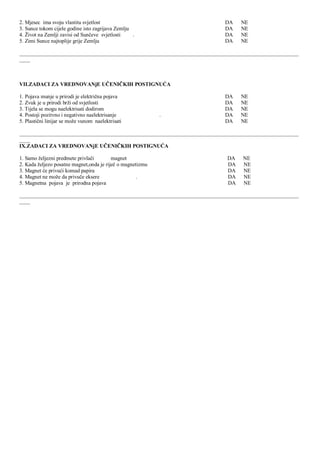 2. Mjesec ima svoju vlastitu svjetlost DA NE
3. Sunce tokom cijele godine isto zagrijava Zemlju DA NE
4. Ţivot na Zemlji zavisi od Sunĉeve svjetlosti . DA NE
5. Zimi Sunce najtoplije grije Zemlju DA NE
________________________________________________________________________________________________________
____
VII.ZADACI ZA VREDNOVANјE UĈENIĈKIH POSTIGNUĆA
1. Pojava munje u prirodi je elektriĉna pojava DA NE
2. Zvuk je u prirodi brţi od svjetlosti DA NE
3. Tijela se mogu naelektrisati dodirom DA NE
4. Postoji pozitvno i negativno naelektrisanje . DA NE
5. Plastiĉni linijar se moţe vunom naelektrisati DA NE
________________________________________________________________________________________________________
____
IX.ZADACI ZA VREDNOVANјE UĈENIĈKIH POSTIGNUĆA
1. Samo ţeljezni predmete privlaĉi magnet DA NE
2. Kada ţeljezo posatne magnet,onda je rijeĉ o magnetizmu DA NE
3. Magnet će privući komad papira DA NE
4. Magnet ne moţe da privuĉe eksere . DA NE
5. Magnetna pojava je prirodna pojava DA NE
________________________________________________________________________________________________________
____
 