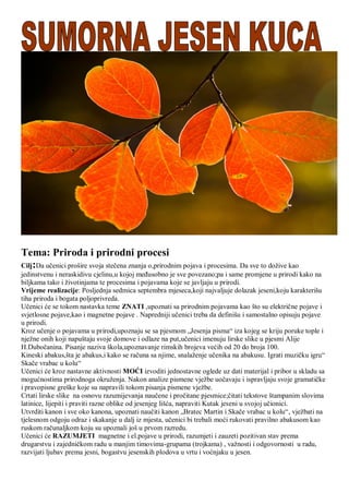 Tema: Priroda i prirodni procesi
Cilj:Da uĉenici prošire svoja steĉena znanja o,prirodnim pojava i procesima. Da sve to doţive kao
jedinstvenu i neraskidivu cjelinu,u kojoj meĊusobno je sve povezano;pa i same promjene u prirodi kako na
biljkama tako i ţivotinjama te procesima i pojavama koje se javljaju u prirodi.
Vrijeme realizacije: Posljednja sedmica septembra mjeseca,koji najvaljuje dolazak jeseni,koju karakterišu
tiha priroda i bogata poljoprivreda.
Uĉenici će se tokom nastavka teme ZNATI ,upoznati sa prirodnim pojavama kao što su elektriĉne pojave i
svjetlosne pojave,kao i magnetne pojave . Napredniji uĉenici treba da definišu i samostalno opisuju pojave
u prirodi.
Kroz uĉenje o pojavama u prirodi,upoznaju se sa pjesmom „Jesenja pisma“ iza kojeg se kriju poruke tople i
njeţne onih koji napuštaju svoje domove i odlaze na put,uĉenici imenuju lirske slike u pjesmi Alije
H.Duboĉanina. Pisanje naziva škola,upoznavanje rimskih brojeva većih od 20 do broja 100.
Kineski abakus,šta je abakus,i kako se raĉuna sa njime, snalaţenje uĉenika na abakusu. Igrati muziĉku igru“
Skaĉe vrabac u kolu“
Uĉenici će kroz nastavne aktivnosti MOĆI izvoditi jednostavne oglede uz dati materijal i pribor u skladu sa
mogućnostima prirodnoga okruţenja. Nakon analize pismene vjeţbe uoĉavaju i ispravljaju svoje gramatiĉke
i pravopisne greške koje su napravili tokom pisanja pismene vjeţbe.
Crtati lirske slike na osnovu razumijevanja nauĉene i proĉitane pjesmice;ĉitati tekstove štampanim slovima
latinice, lijepiti i praviti razne oblike od jesenjeg lišća, napraviti Kutak jeseni u svojoj uĉionici.
Utvrditi kanon i sve oko kanona, upoznati nauĉiti kanon „Bratec Martin i Skaĉe vrabac u kolu“, vjeţbati na
tjelesnom odgoju odraz i skakanje u dalj iz mjesta, uĉenici bi trebali moći rukovati pravilno abakusom kao
ruskom raĉunaljkom koju su upoznali još u prvom razredu.
Uĉenici će RAZUMJETI magnetne i el.pojave u prirodi, razumjeti i zauzeti pozitivan stav prema
drugarstvu i zajedniĉkom radu u manjim timovima-grupama (trojkama) , vaţnosti i odgovornosti u radu,
razvijati ljubav prema jesni, bogastvu jesenskih plodova u vrtu i voćnjaku u jesen.
 