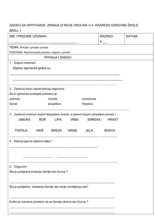 ZADACI ZA ISPITIVANJE ZNANJA IZ MOJE OKOLINE U 4. RAZREDU OSNOVNE ŠKOLE
BROJ: 1
IME I PREZIME UČENIKA :
___________________________________________
RAZRED:
4 ___
DATUM:
TEMA: Priroda i prirodni procesi
PODTEMA: Raznovrsnost procesa i pojava u prirodi
PITANJA I ZADACI
1. Dopuni rečenice!
Dijelovi sjemenke graha su
______________________________________________________________________
______________________________________________________________________
.....................................................................................................................................................
2. Zaokruži slovo ispred tačnog odgovora!
Da bi sjemenka proklijala potrebno je:
a)smola b)voda c)masnoća
d)zrak e)svjetlsot f)toplota
.........................................................................................................................................
3. Zaokruži crvenom bojom listopadno drveće, a plavom bojom zimzeleno drveće !
JABUKA BOR LIPA VRBA SMREKA HRAST
TOPOLA ARIŠ BREZA GRAB JELA BUKVA
....................................................................................................... ...................
4. Nabroji glavne dijelove biljke !
______________________, _________________, ___________________,
____________________, _____________________
............................................................................................................................
5. Odgovori!
Šta je posljedica kretanja Zemlje oko Sunca ?
_________________________________________________________________________
Šta je posljedica okretanja Zemlje oko svoje zamišljenje ose?
_________________________________________________________________________
Koliko je vremena potrebno da se Zemlja okrene oko Sunca ?
_________________________________________________________________________
_________________________________________________________________________
 
