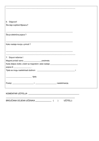 .............................................................................................................................
6. Odgovori!
Šta daje svjetlost Mjesecu?
_________________________________________________________________________
Šta je električna pojava ?
_________________________________________________________________________
Kako nastaje munja u prirodi ?
_________________________________________________________________________
.............................................................................................................................
7. Dopuni rečenice !
Magnet privlači samo ___________________ predmete.
Kada željezo dođe u dodir sa magnetom ,tada nastaje ______________________________
pojava ili ___________________ .
Tijela se mogu naelektrisati dodirom _________________________________________ i
____________________________ tijela.
Postoji _______________________ i _______________________ naelektrisanje.
KOMENTAR UČITELJA ___________________________________________________
_____________________________________________________________________
BROJČANA OCJENA UČENIKA ________________ ( ) UČITELJ:
 