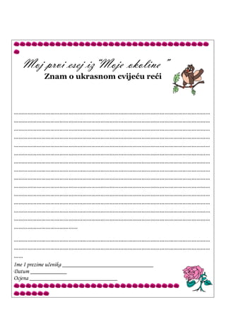 Moj prvi esej iz“Moje okoline”
Znam o ukrasnom cvijeću reći
…………………………………………………………………………………………………………………
…………………………………………………………………………………………………………………
…………………………………………………………………………………………………………………
…………………………………………………………………………………………………………………
…………………………………………………………………………………………………………………
…………………………………………………………………………………………………………………
…………………………………………………………………………………………………………………
…………………………………………………………………………………………………………………
…………………………………………………………………………………………………………………
…………………………………………………………………………………………………………………
…………………………………………………………………………………………………………………
…………………………………………………………………………………………………………………
…………………………………………………………………………………………………………………
…………………………………………………………………………………………………………………
……………………………………
…………………………………………………………………………………………………………………
…………………………………………………………………………………………………………………
……
Ime I prezime učenika ______________________________
Datum ____________
Ocjena _____________________________
 