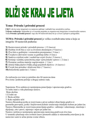 Tema: Priroda i prirodni procesi
Cilj:U okviru teme integrisati sve nastavne sadrţaje i uskladiti kao neraskidivu cjelinu.
Vrijeme realizacije: Septembar je u 4.razredu pogodan za organizovanj integrisane izvanuĉioniĉke nastave.
Tema Priroda i prirodni procesi traje oko 84 nastavnih dana što je u stvari cijeloprvo polugodište.
TEMA: Priroda i prirodni procesi je velika sveobuhvatna tema u koju se
integriše 10 nastavnih podtema:
1) Raznovrsnost prirode i prirodnih procesa ( 12 ĉasova)
2) Osobine ţivih bića u vezi sa ţivotnim okruţenjem ( 9 ĉasova )
3) Ţiva bića u godišnjim i vremenskim promjenama ( 3 ĉasa )
4) Ĉovjekove aktivnosti vezane za godišnja doba ( 4 ĉasa )
5) Sunĉeva svjetlost,voda i vazduh kao uvjeti ţivota ( 5 ĉasova )
6) Kretanje vazduha,vjetar,brzina,smjer vjetra,lokalni vjetrovi ( 2 ĉasa )
7) Promjene osobina materije zagrijavanjem ( 1 ĉas )
8) Zelena biljka,dijelovi biljke,uloga pojedinih dijelova ( 6 ĉasova )
9) Ĉovjek kao prirodno i društveno biće ( 7 ĉasova )
10)Atmosferske padavine ( 3 ĉasa )
Za realizaciju ove teme je potrebno oko 84 nastavna dana
Prva tema i podtema poĉinje u drugoj sedmici rada.
Napomena: Prva sedmica je namijenjena ponavljanju i upoznavanju gradiva.
To treba imati u vidu planiranja nastave.
Moja okolina
1.Uvodni sat
2. Škola-uĉilište
3. Kako najlakše uĉiti
Nastava Bosanskog jezika je rezervisana u prvoj sedmici obnavljanju gradiva iz
gramatike,pravopisa, jezika i knjiţevnosti,kulture izraţavanja imedijske kulture po jedan ĉas.
Nastava Matematike je rezervisana ponavljanju gradiva : sabiranje i oduzimanje, mnoţenje i
dijeljenje, crte i prave, mjerenje i mjere po jedan ĉas.
Nastava vještina je namijenjena upoznavanju nastavnog gradiva po dva ĉasa.
U tematsko planiranje nisu uvršteni ĉasovi pismenih zadaća iz matematike,ostavljeno je da
nastavnici sami to uĉine prema svome izboru.
 