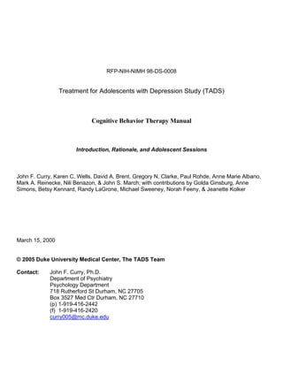 RFP-NIH-NIMH 98-DS-0008


                 Treatment for Adolescents with Depression Study (TADS)



                             Cognitive Behavior Therapy Manual



                       Introduction, Rationale, and Adolescent Sessions



John F. Curry, Karen C. Wells, David A. Brent, Gregory N. Clarke, Paul Rohde, Anne Marie Albano,
Mark A. Reinecke, Nili Benazon, & John S. March; with contributions by Golda Ginsburg, Anne
Simons, Betsy Kennard, Randy LaGrone, Michael Sweeney, Norah Feeny, & Jeanette Kolker




March 15, 2000


© 2005 Duke University Medical Center, The TADS Team

Contact:     John F. Curry, Ph.D.
             Department of Psychiatry
             Psychology Department
             718 Rutherford St Durham, NC 27705
             Box 3527 Med Ctr Durham, NC 27710
             (p) 1-919-416-2442
             (f) 1-919-416-2420
             curry005@mc.duke.edu
 