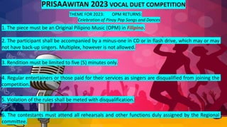 PRISAAWITAN 2023 VOCAL DUET COMPETITION
THEME FOR 2023: OPM RETURNS:
Celebration of Pinoy Pop Songs and Dances
1. The piece must be an Original Pilipino Music (OPM) in Filipino.
2. The participant shall be accompanied by a minus-one in CD or in flash drive, which may or may
not have back-up singers. Multiplex, however is not allowed.
3. Rendition must be limited to five (5) minutes only.
4. Regular entertainers or those paid for their services as singers are disqualified from joining the
competition.
5. Violation of the rules shall be meted with disqualification.
6. The contestants must attend all rehearsals and other functions duly assigned by the Regional
committee.
 