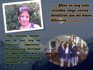 ….. Pero no soy solo virtudes tengo varios detallitos que me hacen diferente……………Me encanta dormir, por lo que soy un poquitito impuntual, me enojo con facilidad en especial con mis 2 hermanos, no soy muy tolerante, y ….