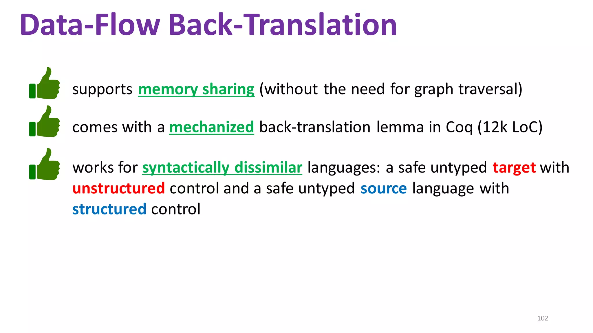 102
supports memory sharing (without the need for graph traversal)
Data-Flow Back-Translation
works for syntactically dissimilar languages: a safe untyped target with
unstructured control and a safe untyped source language with
structured control
comes with a mechanized back-translation lemma in Coq (12k LoC)
 