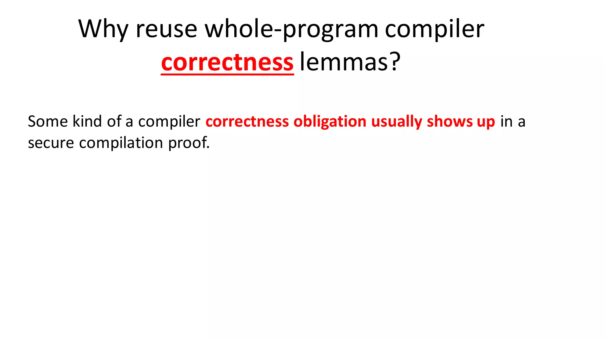 Why reuse whole-program compiler
correctness lemmas?
Some kind of a compiler correctness obligation usually shows up in a
secure compilation proof.
 