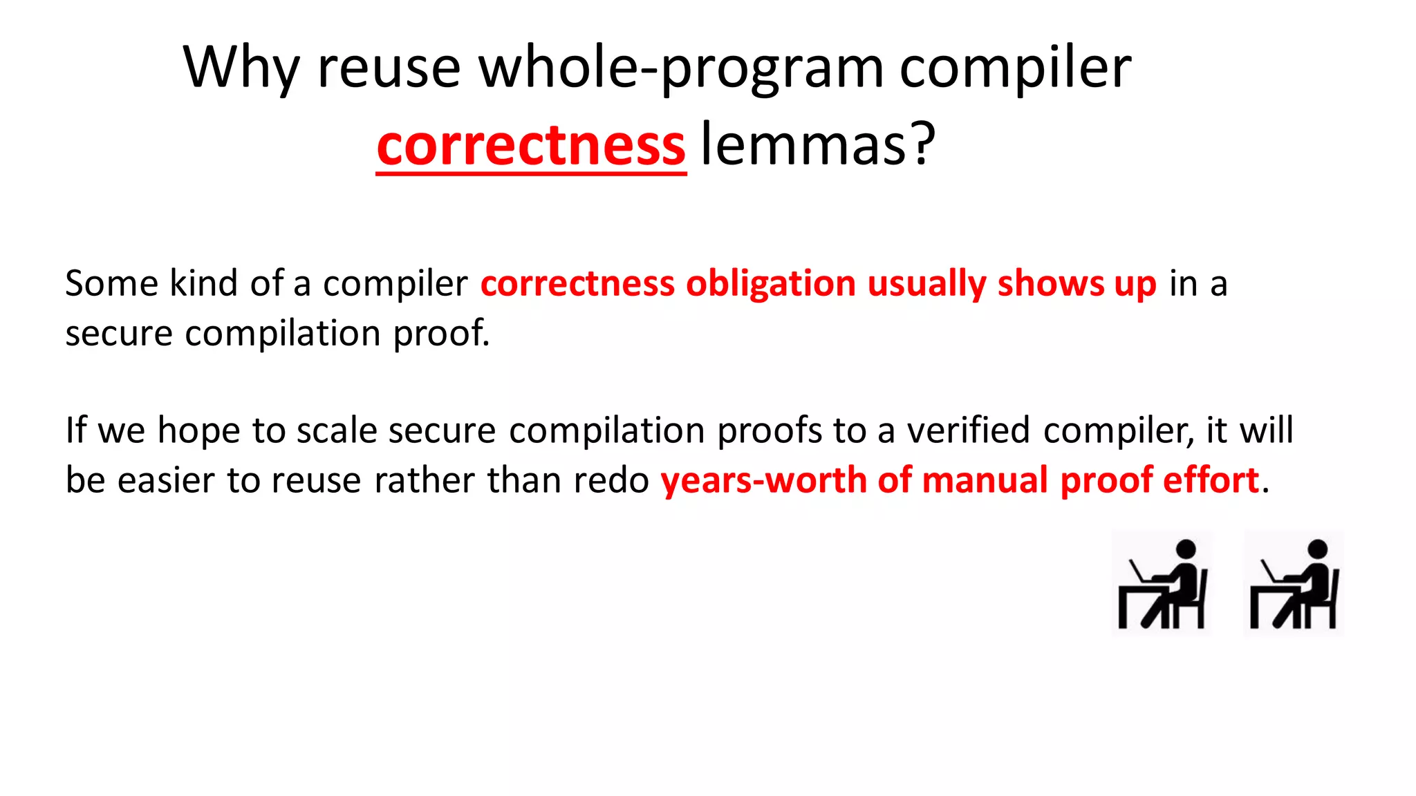 Why reuse whole-program compiler
correctness lemmas?
Some kind of a compiler correctness obligation usually shows up in a
secure compilation proof.
If we hope to scale secure compilation proofs to a verified compiler, it will
be easier to reuse rather than redo years-worth of manual proof effort.
 