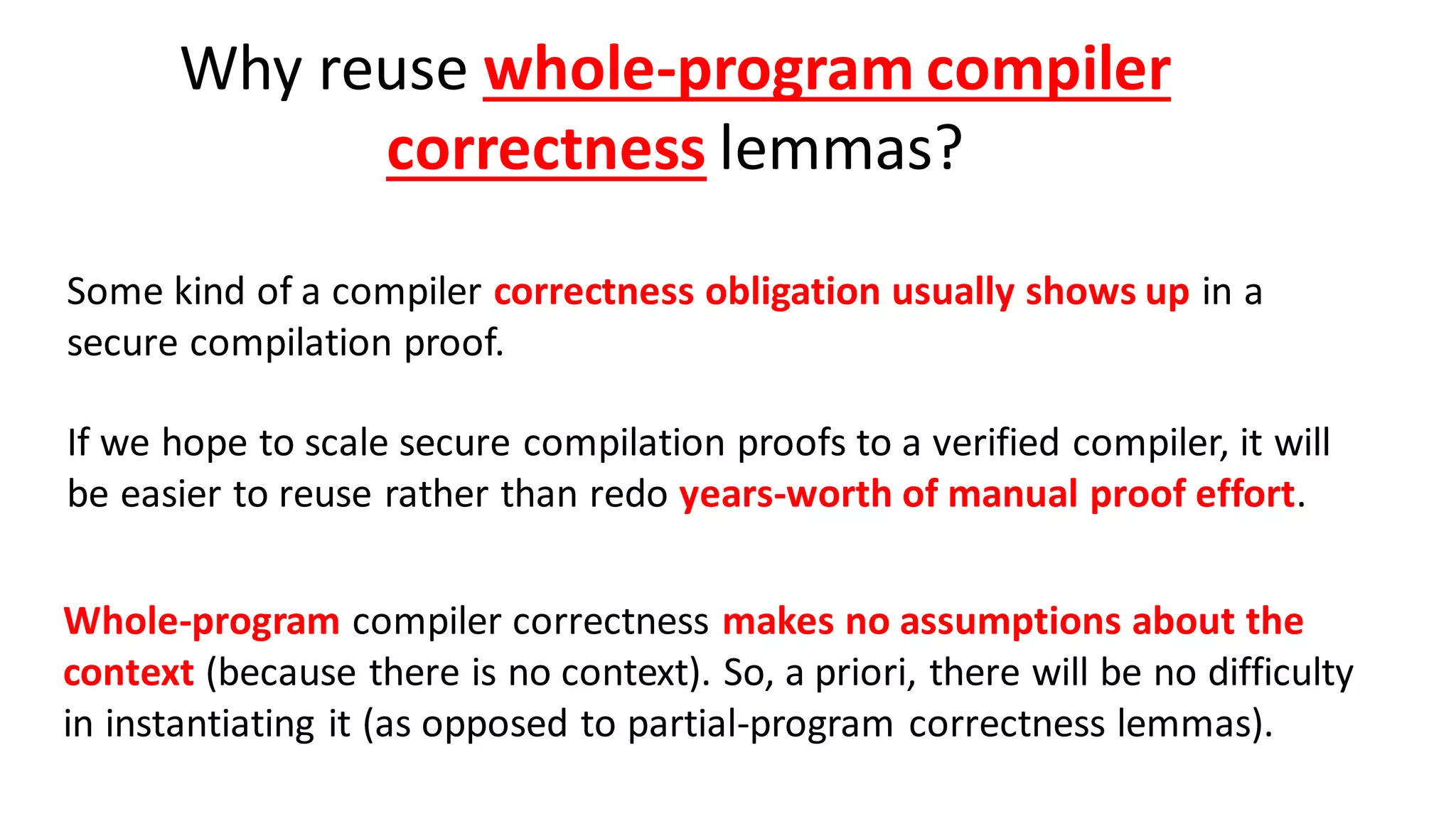 Why reuse whole-program compiler
correctness lemmas?
Some kind of a compiler correctness obligation usually shows up in a
secure compilation proof.
If we hope to scale secure compilation proofs to a verified compiler, it will
be easier to reuse rather than redo years-worth of manual proof effort.
Whole-program compiler correctness makes no assumptions about the
context (because there is no context). So, a priori, there will be no difficulty
in instantiating it (as opposed to partial-program correctness lemmas).
 