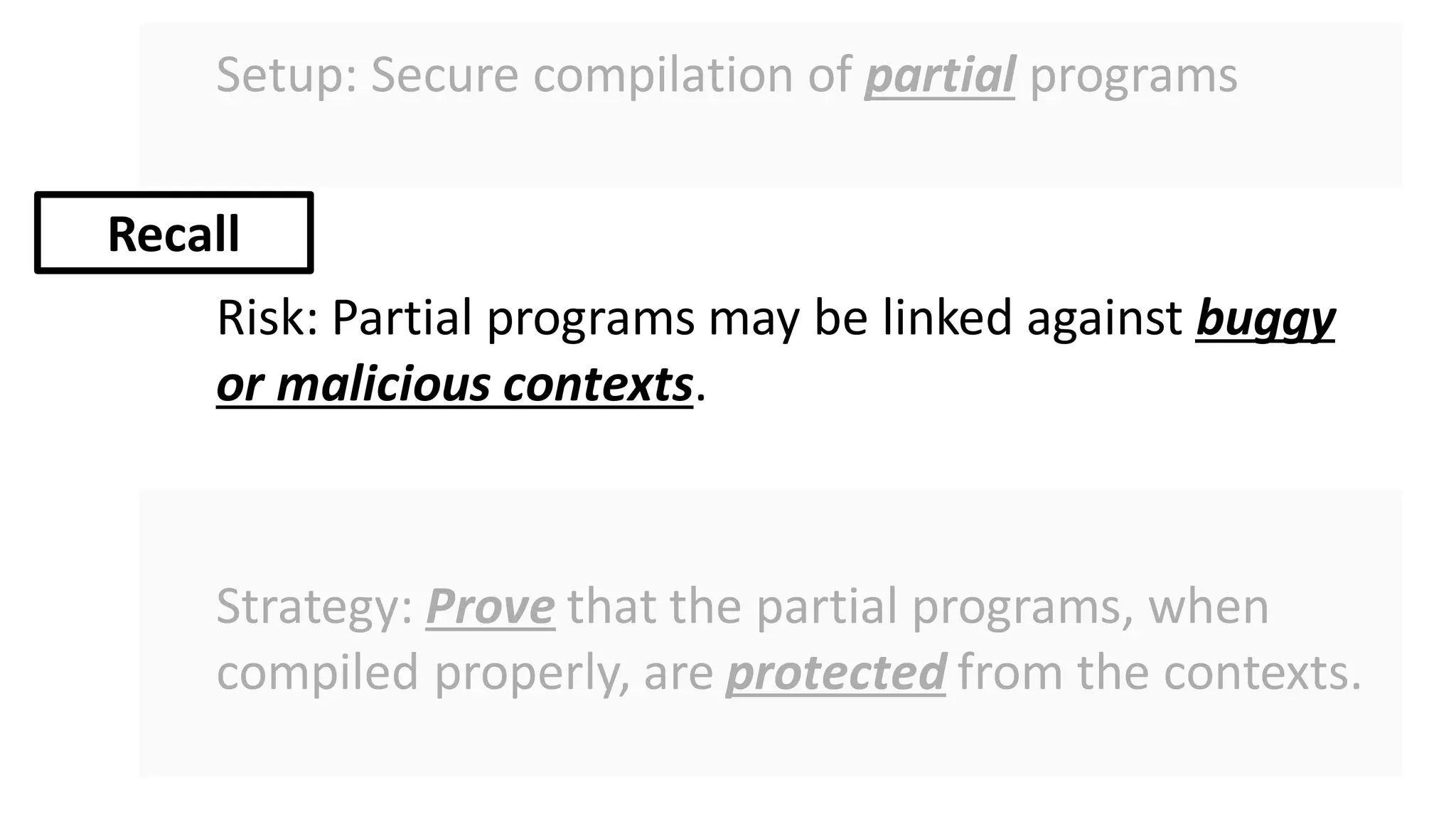 Setup: Secure compilation of partial programs
Risk: Partial programs may be linked against buggy
or malicious contexts.
Strategy: Prove that the partial programs, when
compiled properly, are protected from the contexts.
Recall
 