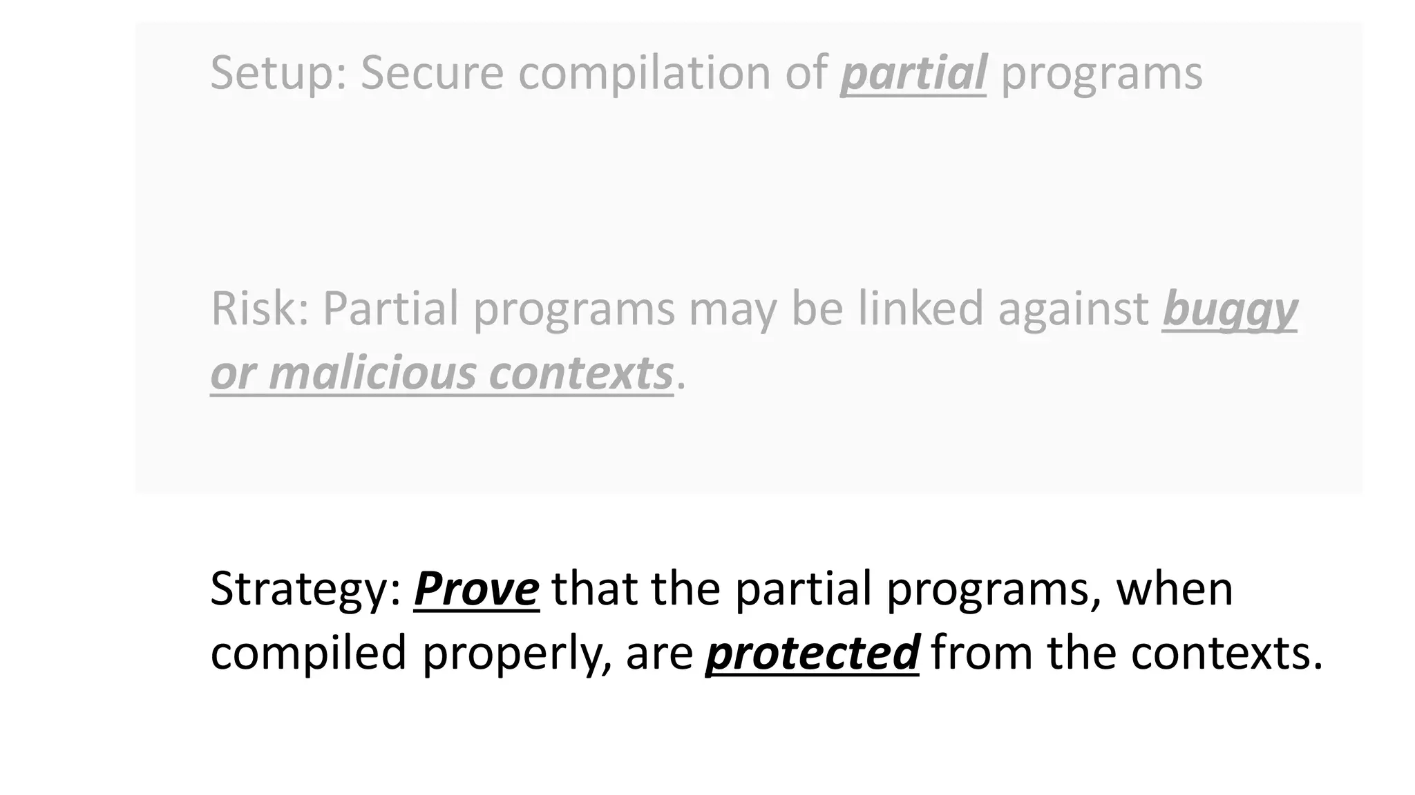 Setup: Secure compilation of partial programs
Risk: Partial programs may be linked against buggy
or malicious contexts.
Strategy: Prove that the partial programs, when
compiled properly, are protected from the contexts.
 